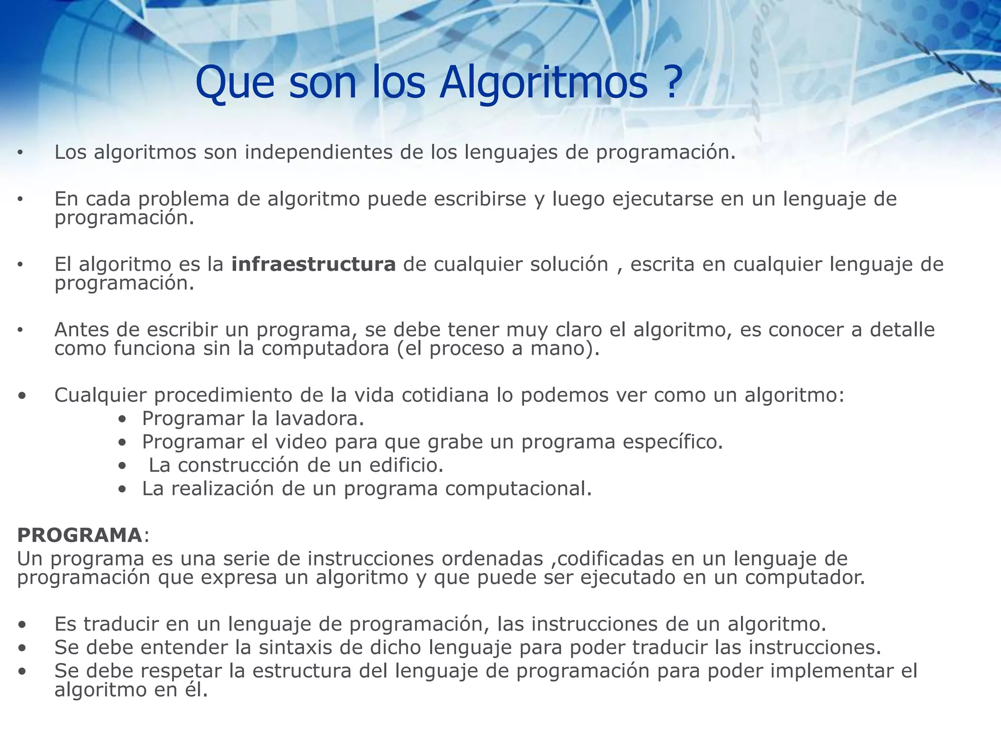 Que son los Algoritmos ?
• Los algoritmos son independientes de los lenguajes de programación.
• En cada problema de algoritmo puede escribirse y luego ejecutarse en un lenguaje de
programación.
• El algoritmo es la infraestructura de cualquier solución , escrita en cualquier lenguaje de
programación.
• Antes de escribir un programa, se debe tener muy claro el algoritmo, es conocer a detalle
como funciona sin la computadora (el proceso a mano).
• Cualquier procedimiento de la vida cotidiana lo podemos ver como un algoritmo:
• Programar la lavadora.
• Programar el video para que grabe un programa específico.
• La construcción de un edificio.
• La realización de un programa computacional.
PROGRAMA:
Un programa es una serie de instrucciones ordenadas ,codificadas en un lenguaje de
programación que expresa un algoritmo y que puede ser ejecutado en un computador.
• Es traducir en un lenguaje de programación, las instrucciones de un algoritmo.
• Se debe entender la sintaxis de dicho lenguaje para poder traducir las instrucciones.
• Se debe respetar la estructura del lenguaje de programación para poder implementar el
algoritmo en él.
 