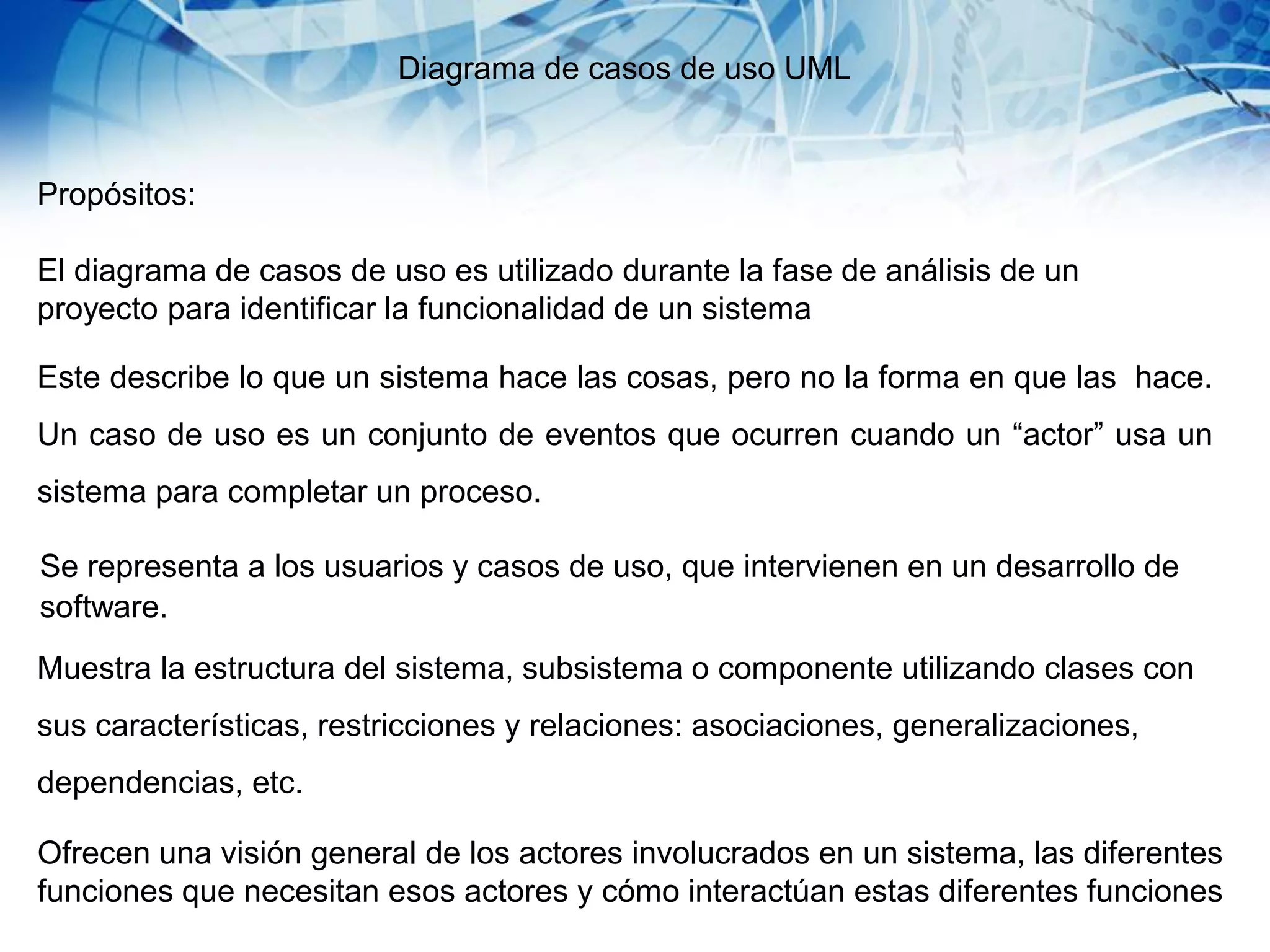 Diagrama de casos de uso UML
Propósitos:
El diagrama de casos de uso es utilizado durante la fase de análisis de un
proyecto para identificar la funcionalidad de un sistema
Este describe lo que un sistema hace las cosas, pero no la forma en que las hace.
Un caso de uso es un conjunto de eventos que ocurren cuando un “actor” usa un
sistema para completar un proceso.
Se representa a los usuarios y casos de uso, que intervienen en un desarrollo de
software.
Muestra la estructura del sistema, subsistema o componente utilizando clases con
sus características, restricciones y relaciones: asociaciones, generalizaciones,
dependencias, etc.
Ofrecen una visión general de los actores involucrados en un sistema, las diferentes
funciones que necesitan esos actores y cómo interactúan estas diferentes funciones
 