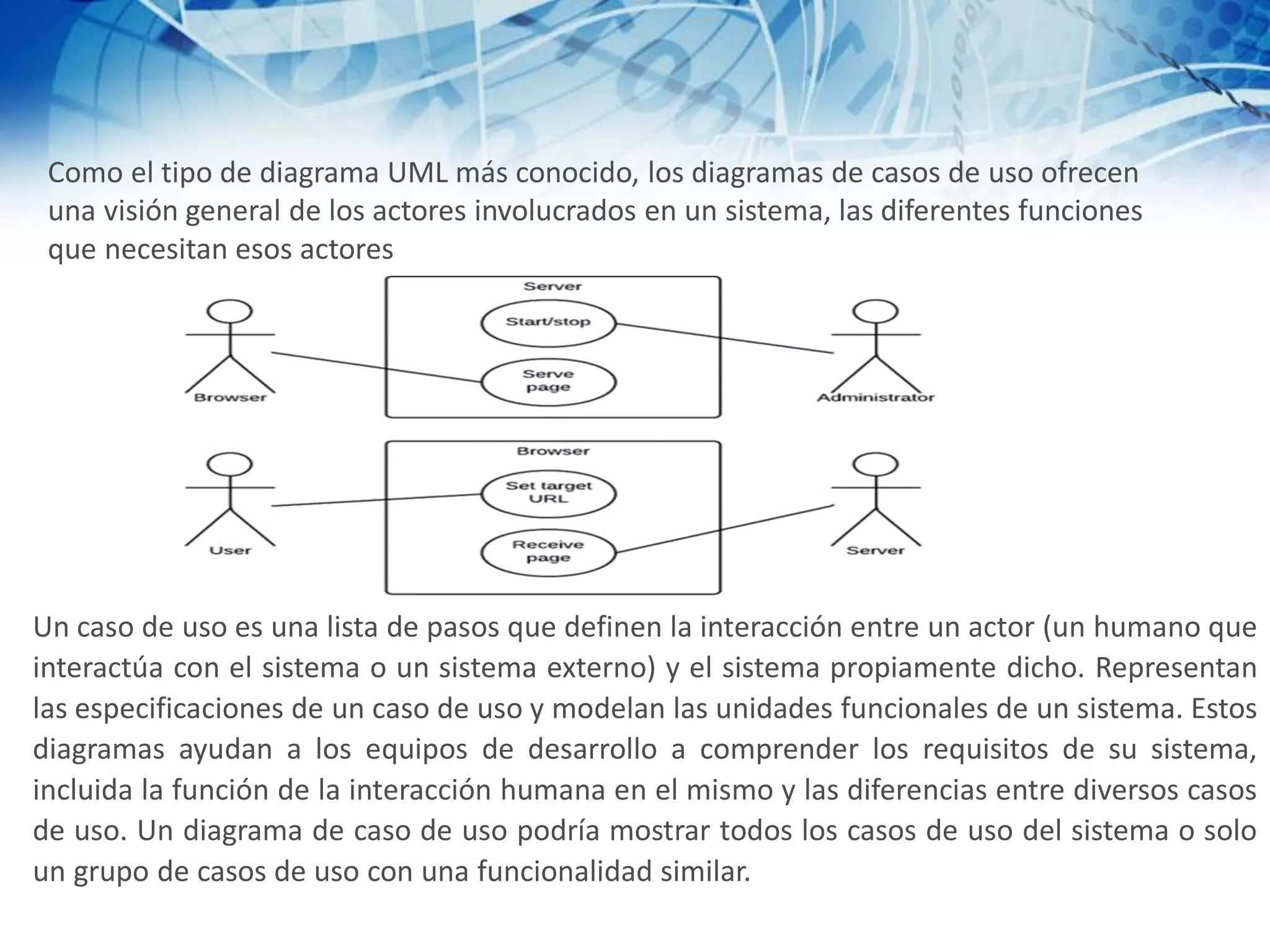 Como el tipo de diagrama UML más conocido, los diagramas de casos de uso ofrecen
una visión general de los actores involucrados en un sistema, las diferentes funciones
que necesitan esos actores
Un caso de uso es una lista de pasos que definen la interacción entre un actor (un humano que
interactúa con el sistema o un sistema externo) y el sistema propiamente dicho. Representan
las especificaciones de un caso de uso y modelan las unidades funcionales de un sistema. Estos
diagramas ayudan a los equipos de desarrollo a comprender los requisitos de su sistema,
incluida la función de la interacción humana en el mismo y las diferencias entre diversos casos
de uso. Un diagrama de caso de uso podría mostrar todos los casos de uso del sistema o solo
un grupo de casos de uso con una funcionalidad similar.
 