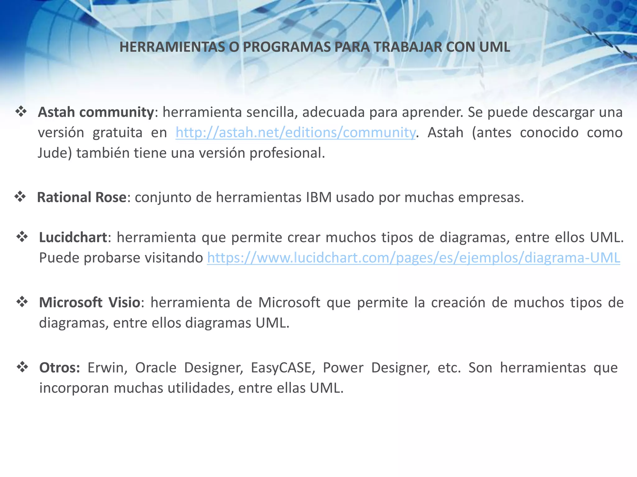 HERRAMIENTAS O PROGRAMAS PARA TRABAJAR CON UML
❖ Astah community: herramienta sencilla, adecuada para aprender. Se puede descargar una
versión gratuita en http://astah.net/editions/community. Astah (antes conocido como
Jude) también tiene una versión profesional.
❖ Rational Rose: conjunto de herramientas IBM usado por muchas empresas.
❖ Lucidchart: herramienta que permite crear muchos tipos de diagramas, entre ellos UML.
Puede probarse visitando https://www.lucidchart.com/pages/es/ejemplos/diagrama-UML
❖ Microsoft Visio: herramienta de Microsoft que permite la creación de muchos tipos de
diagramas, entre ellos diagramas UML.
❖ Otros: Erwin, Oracle Designer, EasyCASE, Power Designer, etc. Son herramientas que
incorporan muchas utilidades, entre ellas UML.
 