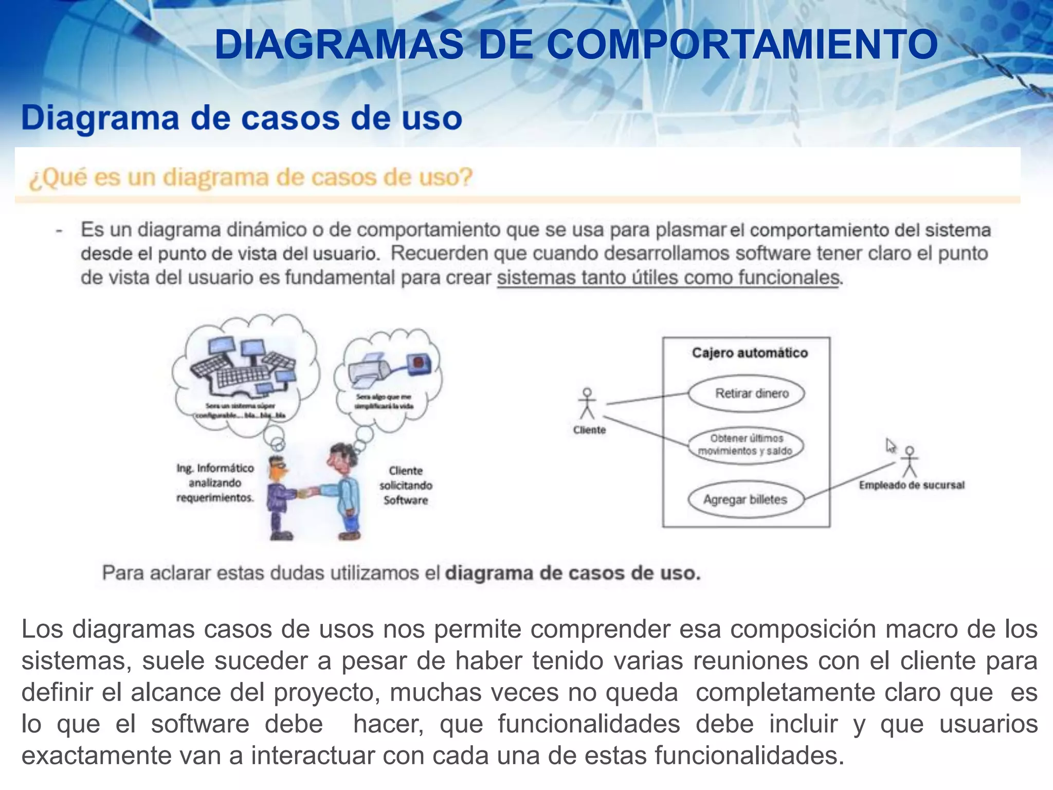 DIAGRAMAS DE COMPORTAMIENTO
Los diagramas casos de usos nos permite comprender esa composición macro de los
sistemas, suele suceder a pesar de haber tenido varias reuniones con el cliente para
definir el alcance del proyecto, muchas veces no queda completamente claro que es
lo que el software debe hacer, que funcionalidades debe incluir y que usuarios
exactamente van a interactuar con cada una de estas funcionalidades.
 