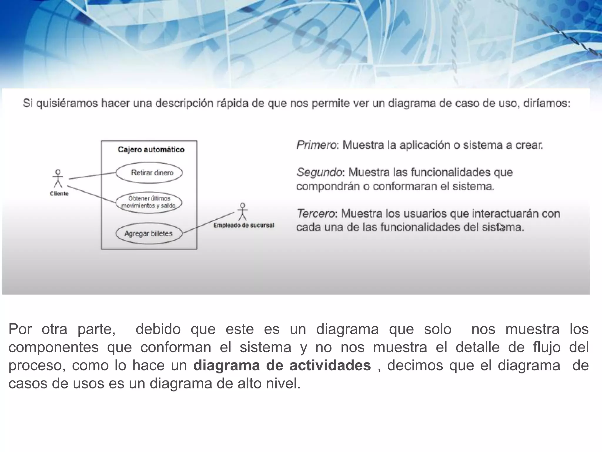 Por otra parte, debido que este es un diagrama que solo nos muestra los
componentes que conforman el sistema y no nos muestra el detalle de flujo del
proceso, como lo hace un diagrama de actividades , decimos que el diagrama de
casos de usos es un diagrama de alto nivel.
 