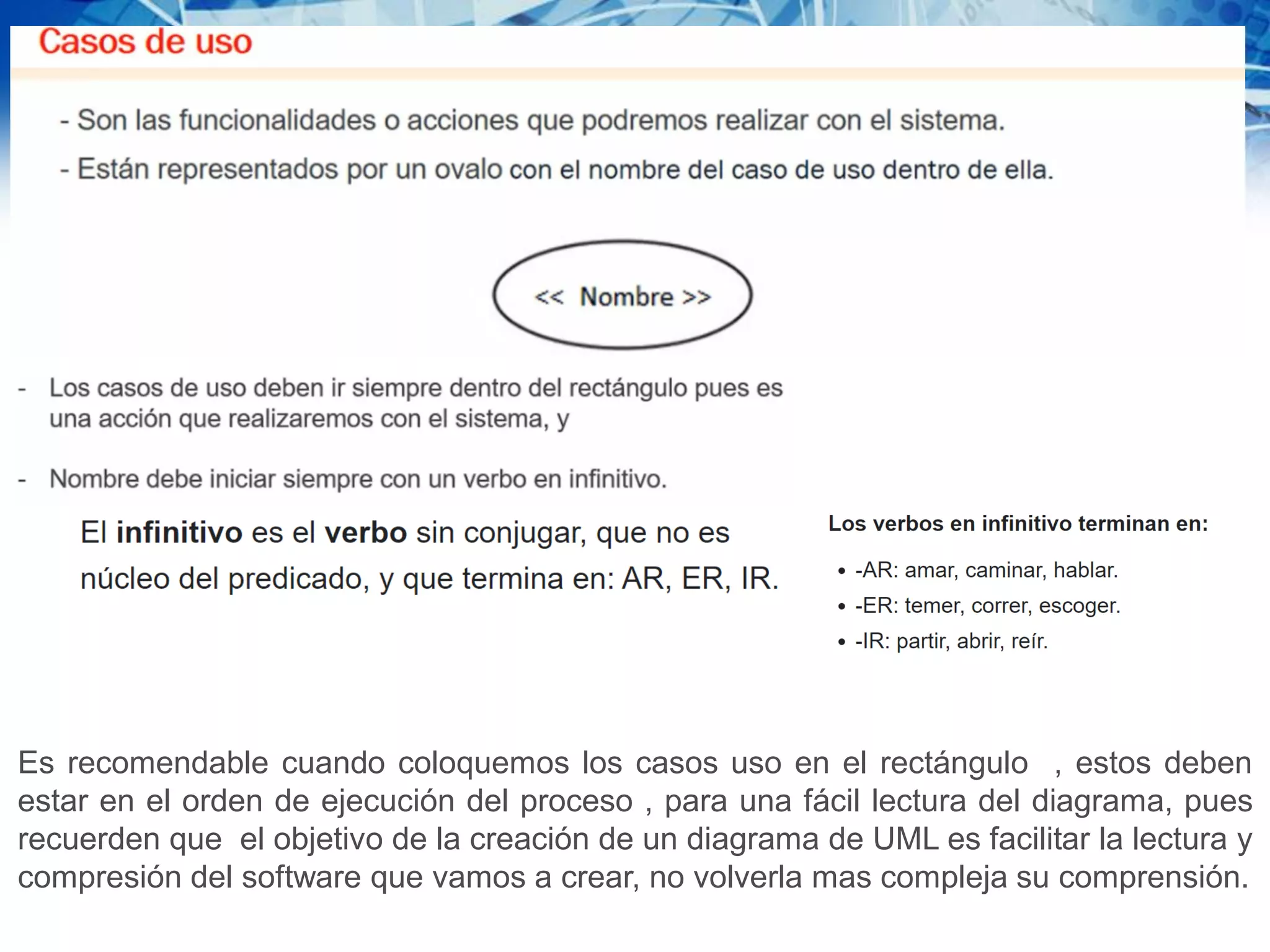 Es recomendable cuando coloquemos los casos uso en el rectángulo , estos deben
estar en el orden de ejecución del proceso , para una fácil lectura del diagrama, pues
recuerden que el objetivo de la creación de un diagrama de UML es facilitar la lectura y
compresión del software que vamos a crear, no volverla mas compleja su comprensión.
 