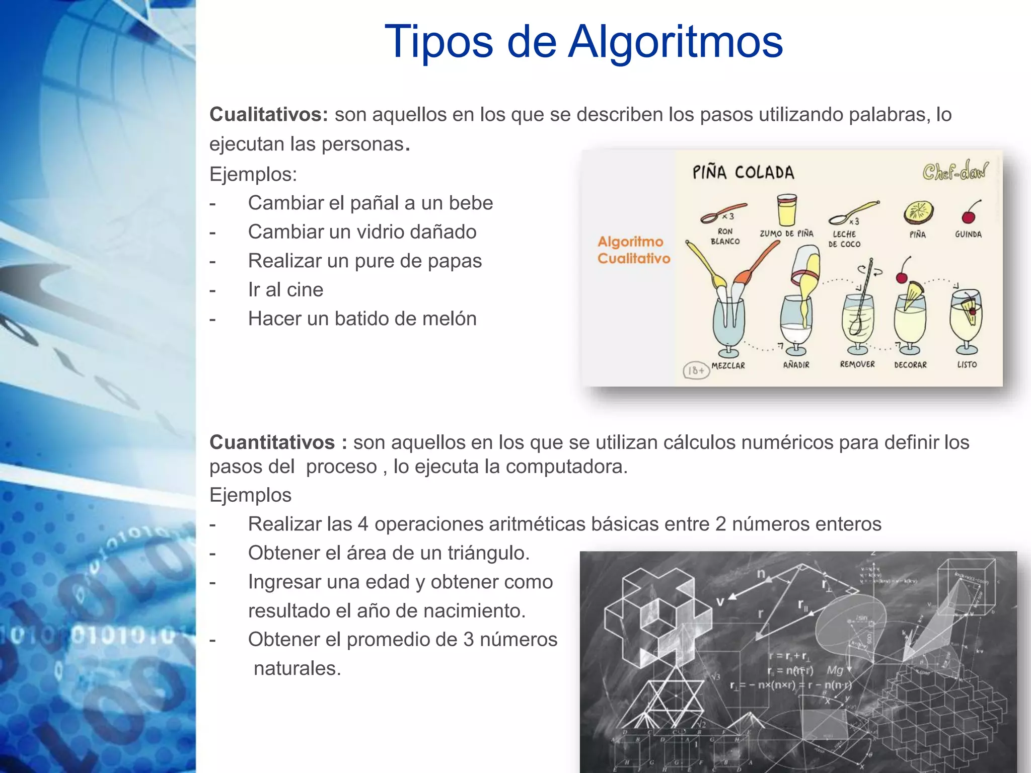 Tipos de Algoritmos
Cualitativos: son aquellos en los que se describen los pasos utilizando palabras, lo
ejecutan las personas.
Ejemplos:
- Cambiar el pañal a un bebe
- Cambiar un vidrio dañado
- Realizar un pure de papas
- Ir al cine
- Hacer un batido de melón
Cuantitativos : son aquellos en los que se utilizan cálculos numéricos para definir los
pasos del proceso , lo ejecuta la computadora.
Ejemplos
- Realizar las 4 operaciones aritméticas básicas entre 2 números enteros
- Obtener el área de un triángulo.
- Ingresar una edad y obtener como
resultado el año de nacimiento.
- Obtener el promedio de 3 números
naturales.
 