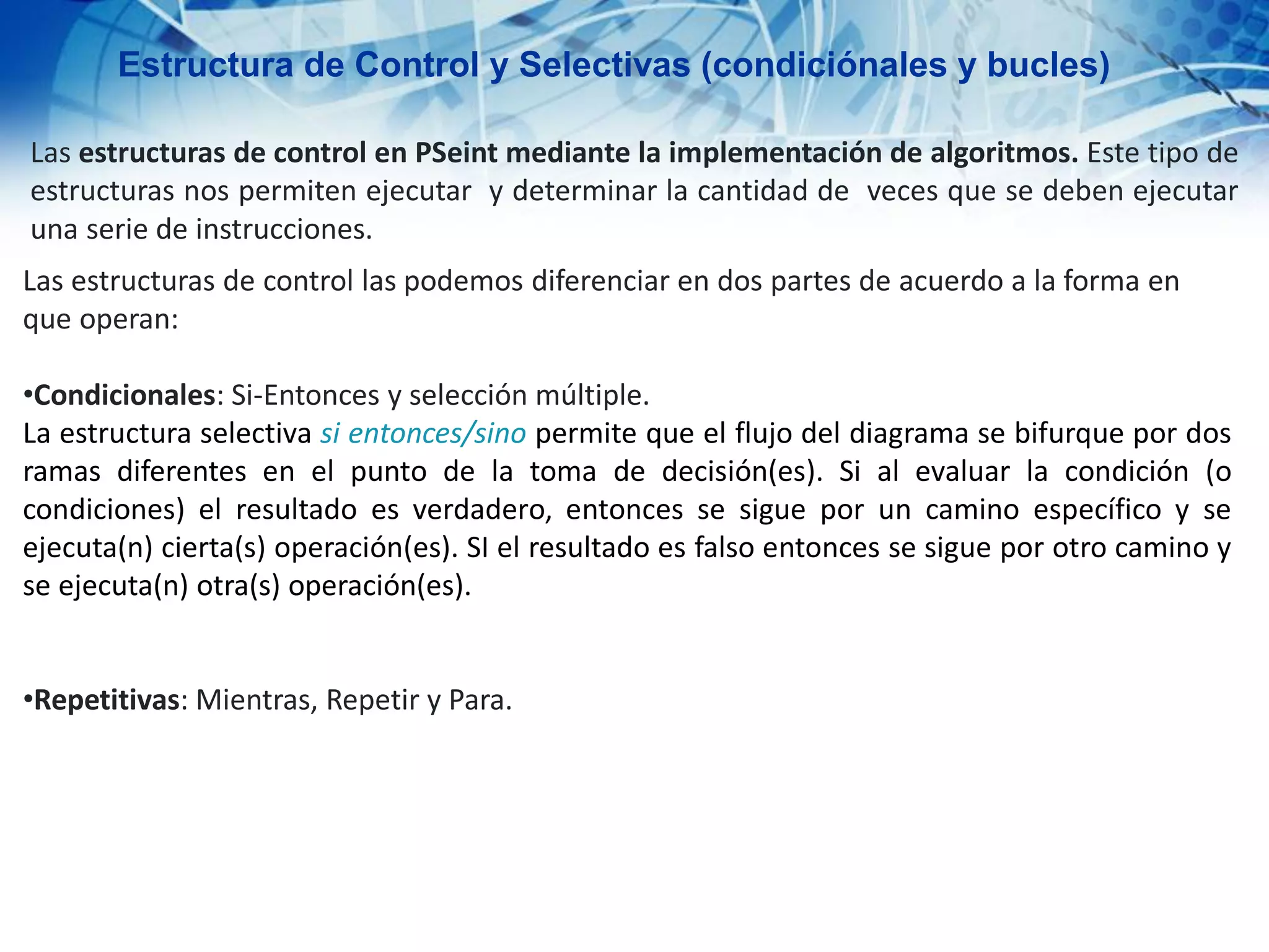 Estructura de Control y Selectivas (condiciónales y bucles)
Las estructuras de control en PSeint mediante la implementación de algoritmos. Este tipo de
estructuras nos permiten ejecutar y determinar la cantidad de veces que se deben ejecutar
una serie de instrucciones.
Las estructuras de control las podemos diferenciar en dos partes de acuerdo a la forma en
que operan:
•Condicionales: Si-Entonces y selección múltiple.
La estructura selectiva si entonces/sino permite que el flujo del diagrama se bifurque por dos
ramas diferentes en el punto de la toma de decisión(es). Si al evaluar la condición (o
condiciones) el resultado es verdadero, entonces se sigue por un camino específico y se
ejecuta(n) cierta(s) operación(es). SI el resultado es falso entonces se sigue por otro camino y
se ejecuta(n) otra(s) operación(es).
•Repetitivas: Mientras, Repetir y Para.
 