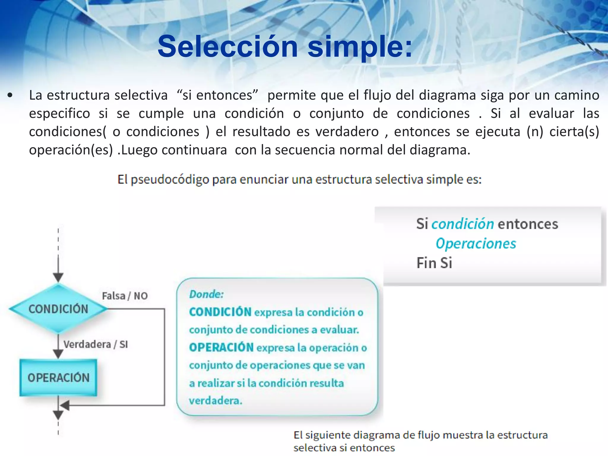 Selección simple:
• La estructura selectiva “si entonces” permite que el flujo del diagrama siga por un camino
especifico si se cumple una condición o conjunto de condiciones . Si al evaluar las
condiciones( o condiciones ) el resultado es verdadero , entonces se ejecuta (n) cierta(s)
operación(es) .Luego continuara con la secuencia normal del diagrama.
 