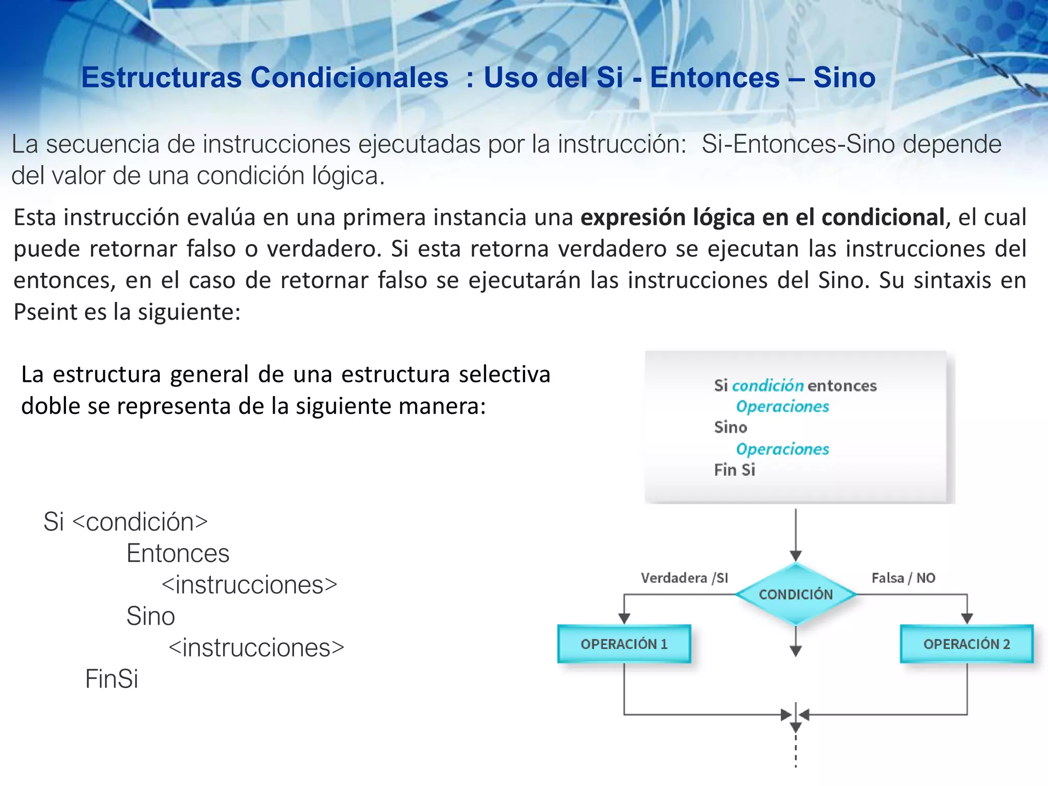 Estructuras Condicionales : Uso del Si - Entonces – Sino
La secuencia de instrucciones ejecutadas por la instrucción: Si-Entonces-Sino depende
del valor de una condición lógica.
Esta instrucción evalúa en una primera instancia una expresión lógica en el condicional, el cual
puede retornar falso o verdadero. Si esta retorna verdadero se ejecutan las instrucciones del
entonces, en el caso de retornar falso se ejecutarán las instrucciones del Sino. Su sintaxis en
Pseint es la siguiente:
Si <condición>
Entonces
<instrucciones>
Sino
<instrucciones>
FinSi
La estructura general de una estructura selectiva
doble se representa de la siguiente manera:
 