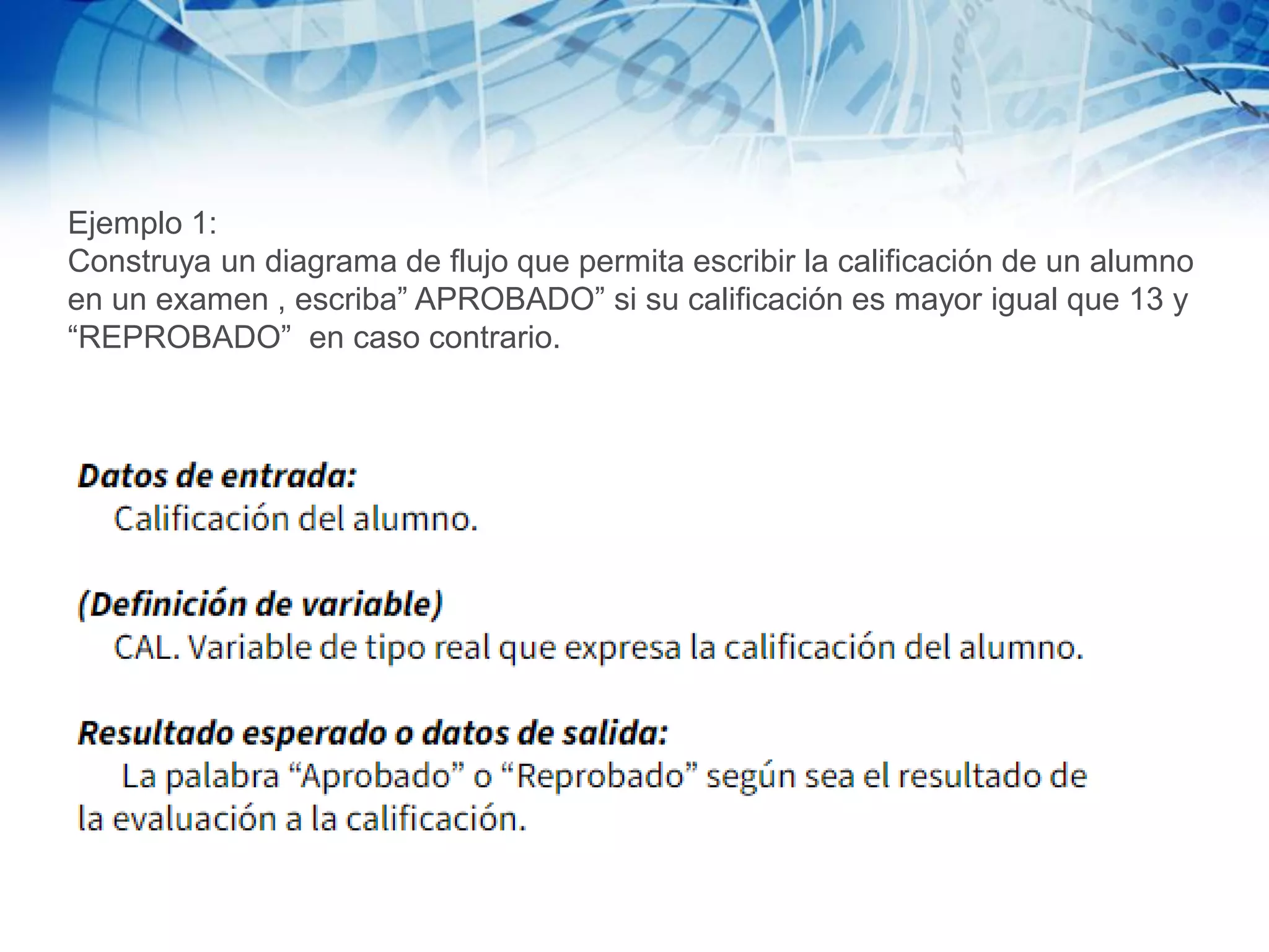 Ejemplo 1:
Construya un diagrama de flujo que permita escribir la calificación de un alumno
en un examen , escriba” APROBADO” si su calificación es mayor igual que 13 y
“REPROBADO” en caso contrario.
 