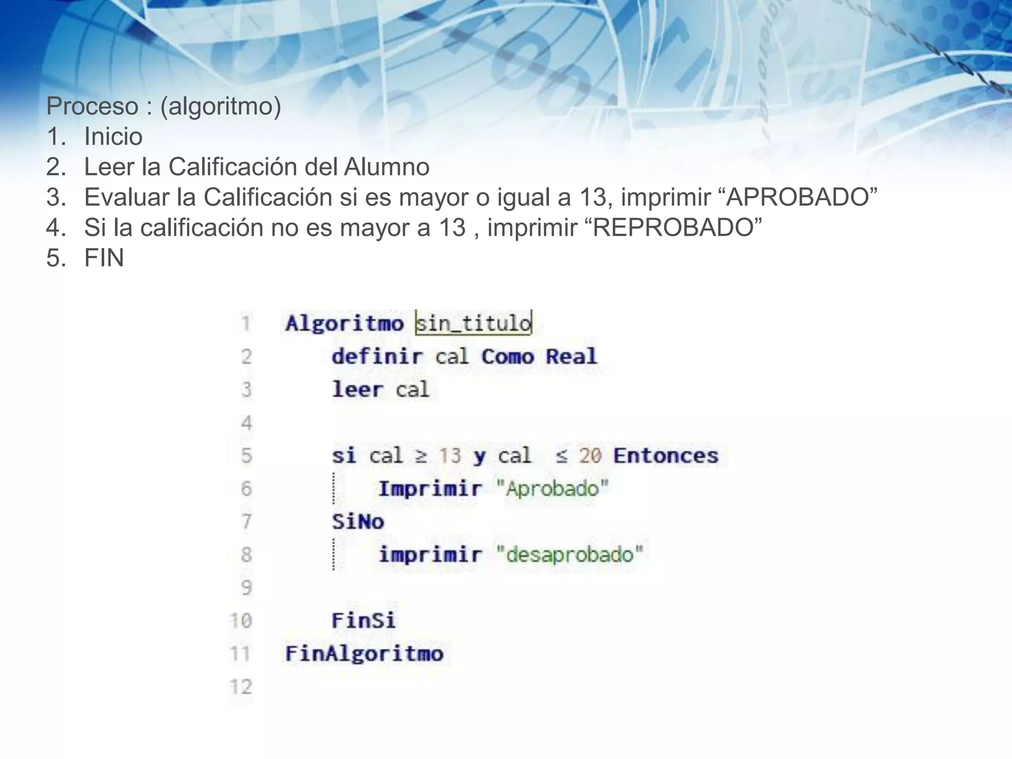 Proceso : (algoritmo)
1. Inicio
2. Leer la Calificación del Alumno
3. Evaluar la Calificación si es mayor o igual a 13, imprimir “APROBADO”
4. Si la calificación no es mayor a 13 , imprimir “REPROBADO”
5. FIN
 
