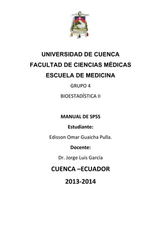UNIVERSIDAD DE CUENCA
FACULTAD DE CIENCIAS MÉDICAS
ESCUELA DE MEDICINA
GRUPO 4
BIOESTADÍSTICA II

MANUAL DE SPSS
Estudiante:
Edisson Omar Guaicha Pulla.
Docente:
Dr. Jorge Luis García

CUENCA –ECUADOR
2013-2014

 