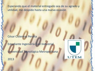 Esperando que el material entregado sea de su agrado y
utilidad, me despido hasta una nueva ocasión




César Cisternas Peralta

Estudiante Ingeniería Civil Industrial

Universidad Tecnológica Metropolitana

2013
 