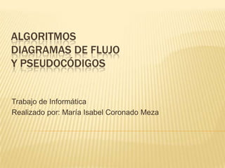 ALGORITMOS
DIAGRAMAS DE FLUJO
Y PSEUDOCÓDIGOS


Trabajo de Informática
Realizado por: María Isabel Coronado Meza
 