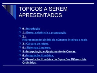 TOPICOS A SEREM APRESENTADOS 0 -  Introdução 1 -  Erros: existência e propagação 2 -  Representação binária de números inteiros e reais  3 -  Cálculo de raízes   4 -  Sistemas Lineares   5 - Interpolação e Ajustamento de Curvas  6 -  Integração Numérica   7 - Resolução Numérica de Equações Diferenciais Ordinárias  