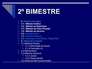 2 º BIMESTRE 3 -  Cálculo de raízes   3.1 - Método Gráfico   3.2  -  Método da Bipartição   3.3 - Método da Falsa Posição   3.4 - Método da Secante   3.5  -  Iteração linear   3.6 -  Newton-Raphson   3.7 -  Aplicação a polinômios -  Birge-Vieta   4 -  Sistemas Lineares   4.1-Métodos Diretos  4.1.1-Eliminação de Gauss  4.1.2-Fatoração LU  4.2-Refinamento  4.3-Métodos Iterativos  4.2.1-Jacobi  4.2.2-Gauss-Seidel  4.4-Sistemas Mal Condicionados  