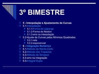 3 º BIMESTRE 5 - Interpolação e Ajustamento de Curvas  5.1- Interpolação   5.1.1- Forma de  Lagrange   5.1.2-Forma de Newton  5.1.3-erro na interpolação  5.2-Ajuste de Curvas pelos Mínimos Quadrados  5.2.1-reta  5.2.2-exponencial  6 -  Integração Numérica   6.1- Método de  Monte-Carlo   6.2- Método dos Trapézios   6.3- Método de Simpson   6.4-erro na integração  6.5- Integral Dupla   