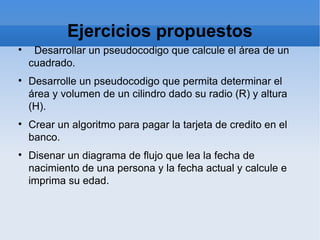 Ejercicios propuestos Desarrollar un pseudocodigo que calcule el área de un cuadrado. Desarrolle un pseudocodigo que permita determinar el área y volumen de un cilindro dado su radio (R) y altura (H). Crear un algoritmo para pagar la tarjeta de credito en el banco. Disenar un diagrama de flujo que lea la fecha de nacimiento de una persona y la fecha actual y calcule e imprima su edad.