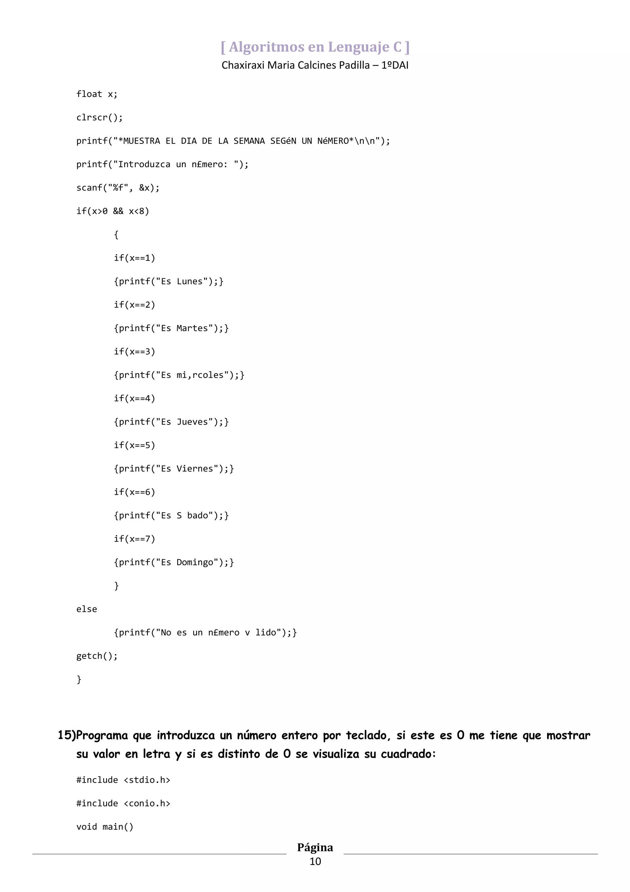 [ Algoritmos en Lenguaje C ]
                              Chaxiraxi Maria Calcines Padilla – 1ºDAI

   float x;

   clrscr();

   printf("*MUESTRA EL DIA DE LA SEMANA SEGéN UN NéMERO*nn");

   printf("Introduzca un n£mero: ");

   scanf("%f", &x);

   if(x>0 && x<8)

          {

          if(x==1)

          {printf("Es Lunes");}

          if(x==2)

          {printf("Es Martes");}

          if(x==3)

          {printf("Es mi‚rcoles");}

          if(x==4)

          {printf("Es Jueves");}

          if(x==5)

          {printf("Es Viernes");}

          if(x==6)

          {printf("Es S bado");}

          if(x==7)

          {printf("Es Domingo");}

          }

   else

          {printf("No es un n£mero v lido");}

   getch();

   }




15)Programa que introduzca un número entero por teclado, si este es 0 me tiene que mostrar
   su valor en letra y si es distinto de 0 se visualiza su cuadrado:

   #include <stdio.h>

   #include <conio.h>

   void main()

                                              Página
                                                10
 