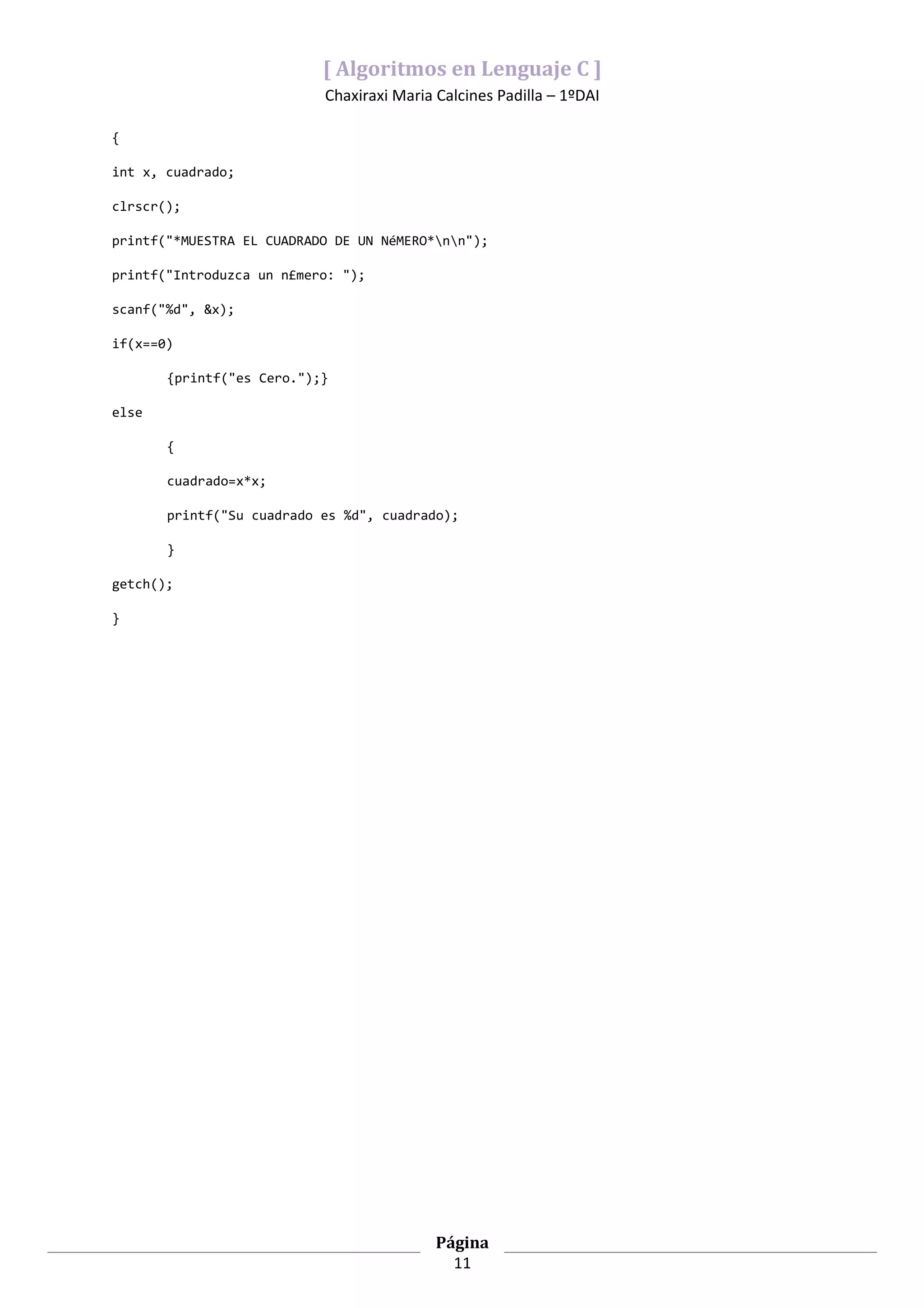[ Algoritmos en Lenguaje C ]
                           Chaxiraxi Maria Calcines Padilla – 1ºDAI

{

int x, cuadrado;

clrscr();

printf("*MUESTRA EL CUADRADO DE UN NéMERO*nn");

printf("Introduzca un n£mero: ");

scanf("%d", &x);

if(x==0)

       {printf("es Cero.");}

else

       {

       cuadrado=x*x;

       printf("Su cuadrado es %d", cuadrado);

       }

getch();

}




                                           Página
                                             11
 