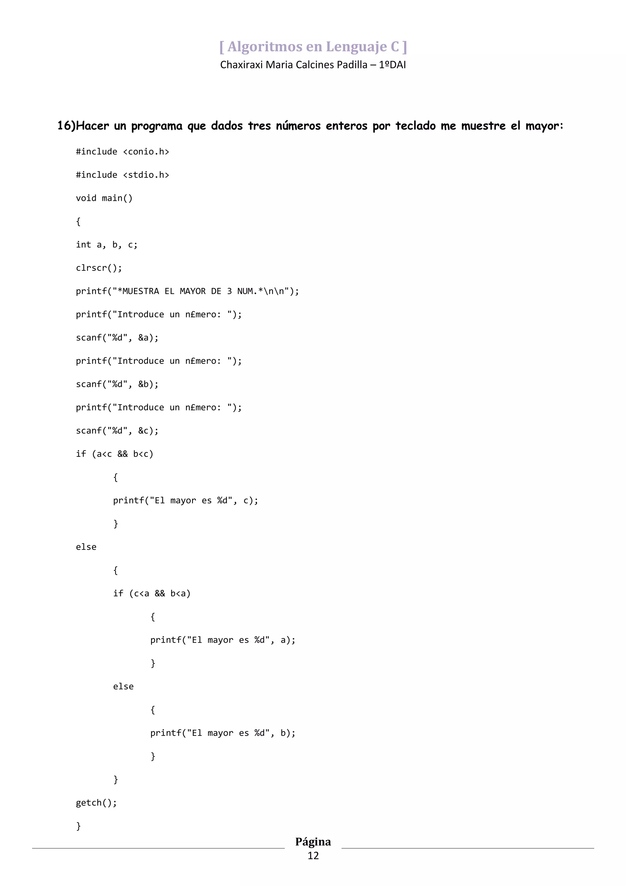 [ Algoritmos en Lenguaje C ]
                               Chaxiraxi Maria Calcines Padilla – 1ºDAI




16)Hacer un programa que dados tres números enteros por teclado me muestre el mayor:

   #include <conio.h>

   #include <stdio.h>

   void main()

   {

   int a, b, c;

   clrscr();

   printf("*MUESTRA EL MAYOR DE 3 NUM.*nn");

   printf("Introduce un n£mero: ");

   scanf("%d", &a);

   printf("Introduce un n£mero: ");

   scanf("%d", &b);

   printf("Introduce un n£mero: ");

   scanf("%d", &c);

   if (a<c && b<c)

          {

          printf("El mayor es %d", c);

          }

   else

          {

          if (c<a && b<a)

                  {

                  printf("El mayor es %d", a);

                  }

          else

                  {

                  printf("El mayor es %d", b);

                  }

          }

   getch();

   }
                                               Página
                                                 12
 