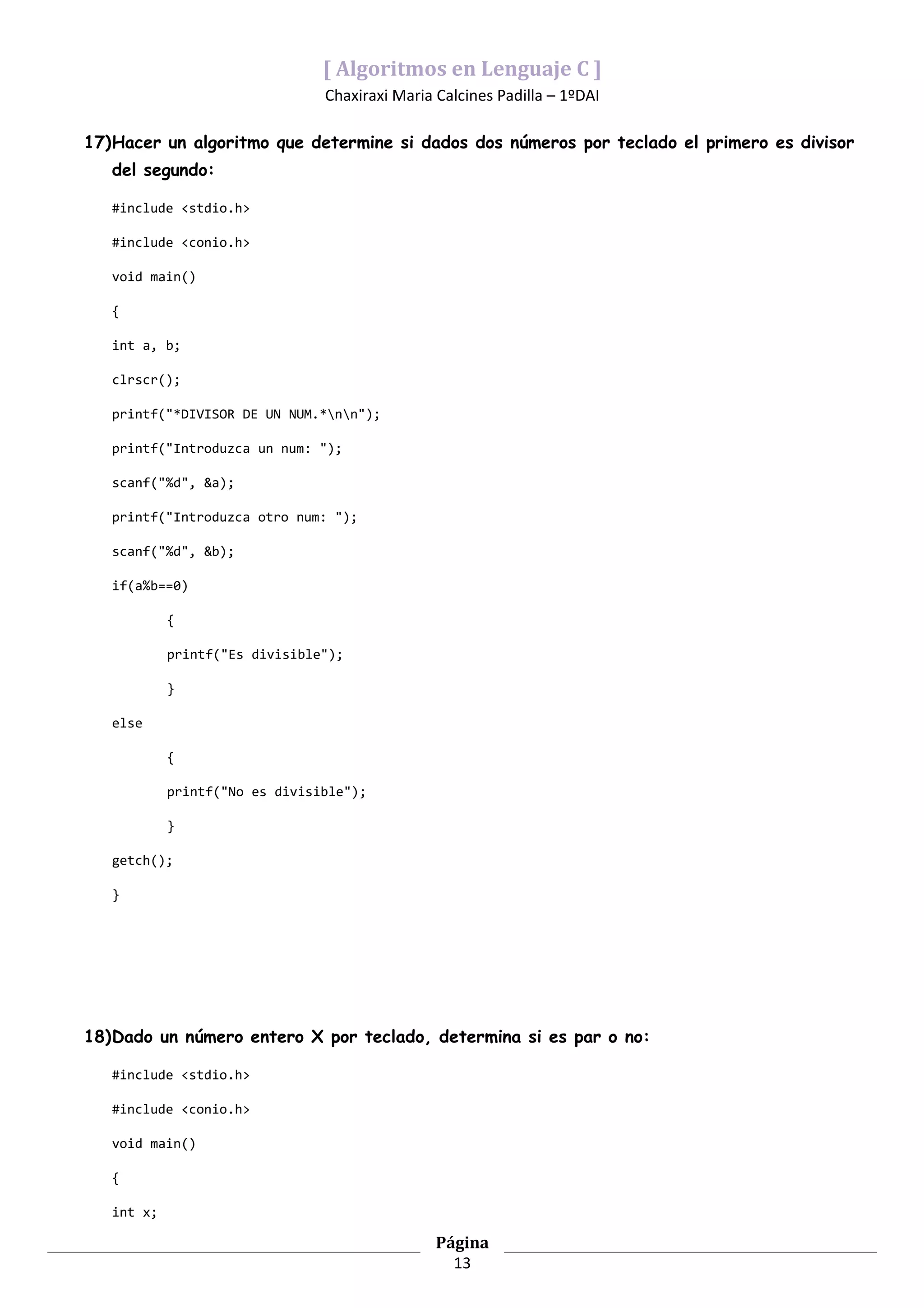 [ Algoritmos en Lenguaje C ]
                                Chaxiraxi Maria Calcines Padilla – 1ºDAI

17)Hacer un algoritmo que determine si dados dos números por teclado el primero es divisor
   del segundo:

   #include <stdio.h>

   #include <conio.h>

   void main()

   {

   int a, b;

   clrscr();

   printf("*DIVISOR DE UN NUM.*nn");

   printf("Introduzca un num: ");

   scanf("%d", &a);

   printf("Introduzca otro num: ");

   scanf("%d", &b);

   if(a%b==0)

            {

            printf("Es divisible");

            }

   else

            {

            printf("No es divisible");

            }

   getch();

   }




18)Dado un número entero X por teclado, determina si es par o no:

   #include <stdio.h>

   #include <conio.h>

   void main()

   {

   int x;

                                                Página
                                                  13
 