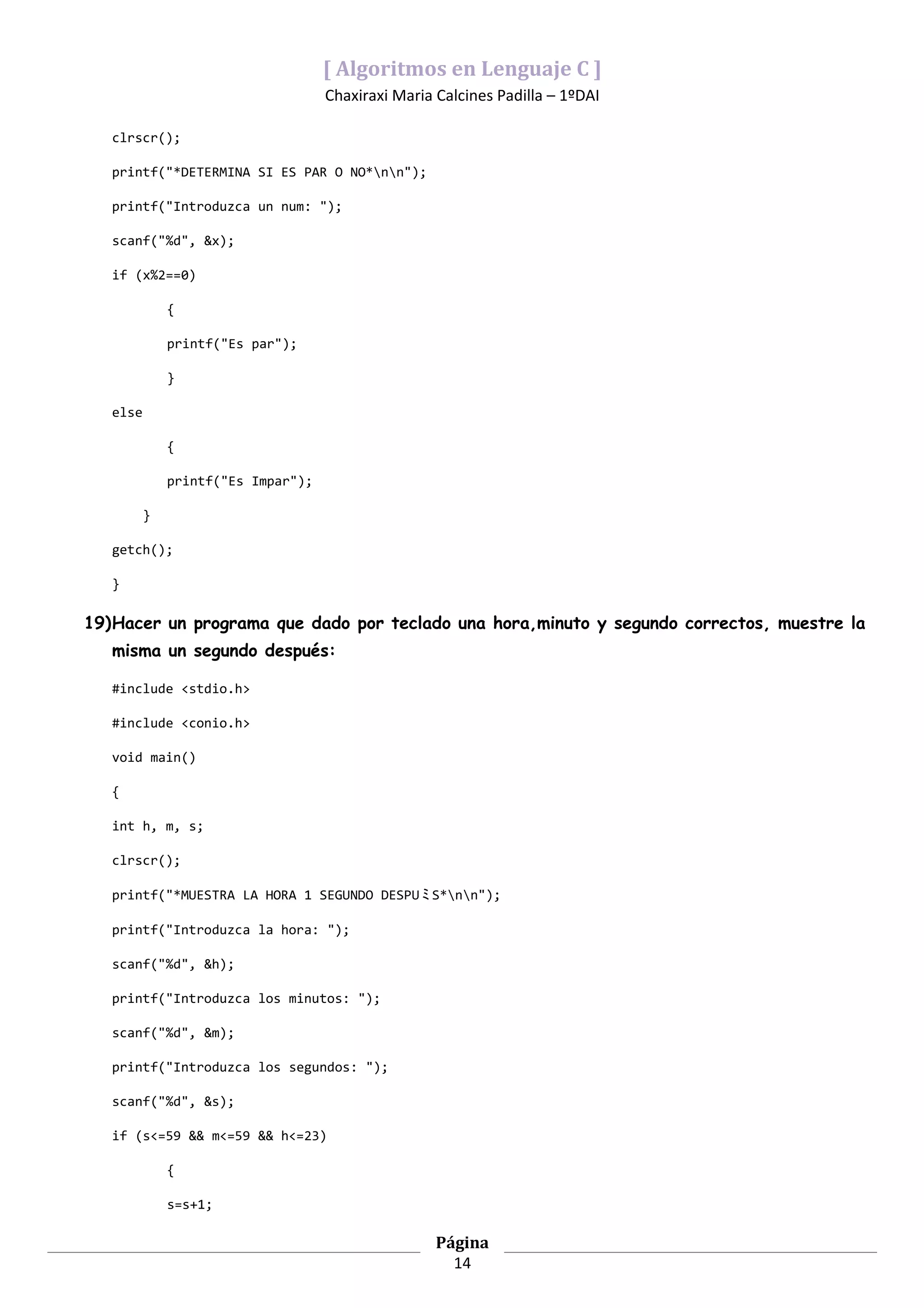 [ Algoritmos en Lenguaje C ]
                                    Chaxiraxi Maria Calcines Padilla – 1ºDAI

   clrscr();

   printf("*DETERMINA SI ES PAR O NO*nn");

   printf("Introduzca un num: ");

   scanf("%d", &x);

   if (x%2==0)

              {

              printf("Es par");

              }

   else

              {

              printf("Es Impar");

          }

   getch();

   }

19)Hacer un programa que dado por teclado una hora,minuto y segundo correctos, muestre la
   misma un segundo después:

   #include <stdio.h>

   #include <conio.h>

   void main()

   {

   int h, m, s;

   clrscr();

   printf("*MUESTRA LA HORA 1 SEGUNDO DESPU ﾐ S*nn");

   printf("Introduzca la hora: ");

   scanf("%d", &h);

   printf("Introduzca los minutos: ");

   scanf("%d", &m);

   printf("Introduzca los segundos: ");

   scanf("%d", &s);

   if (s<=59 && m<=59 && h<=23)

              {

              s=s+1;

                                                    Página
                                                      14
 