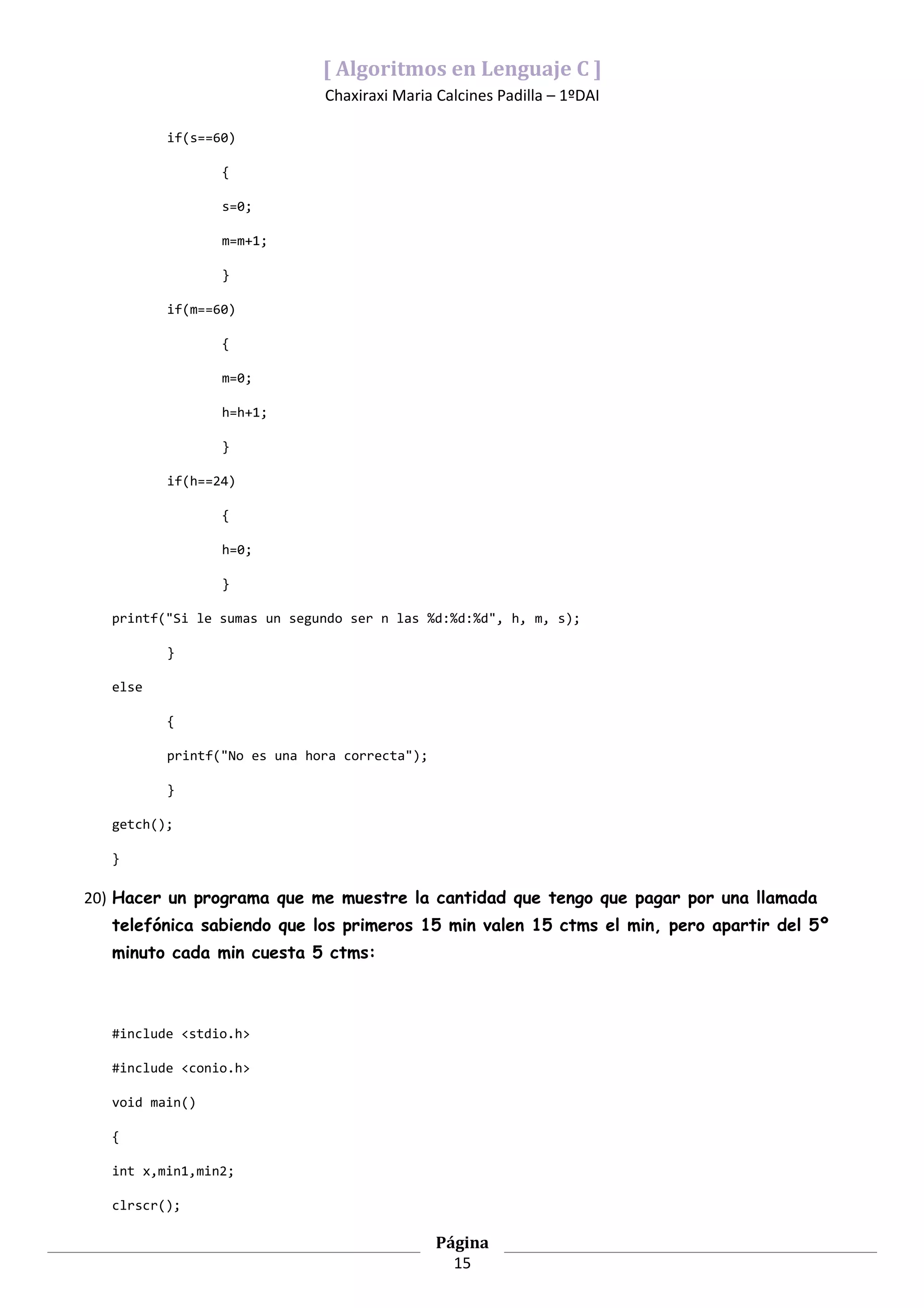 [ Algoritmos en Lenguaje C ]
                              Chaxiraxi Maria Calcines Padilla – 1ºDAI

          if(s==60)

                 {

                 s=0;

                 m=m+1;

                 }

          if(m==60)

                 {

                 m=0;

                 h=h+1;

                 }

          if(h==24)

                 {

                 h=0;

                 }

   printf("Si le sumas un segundo ser n las %d:%d:%d", h, m, s);

          }

   else

          {

          printf("No es una hora correcta");

          }

   getch();

   }

20) Hacer un programa que me muestre la cantidad que tengo que pagar por una llamada
   telefónica sabiendo que los primeros 15 min valen 15 ctms el min, pero apartir del 5º
   minuto cada min cuesta 5 ctms:



   #include <stdio.h>

   #include <conio.h>

   void main()

   {

   int x,min1,min2;

   clrscr();

                                               Página
                                                 15
 