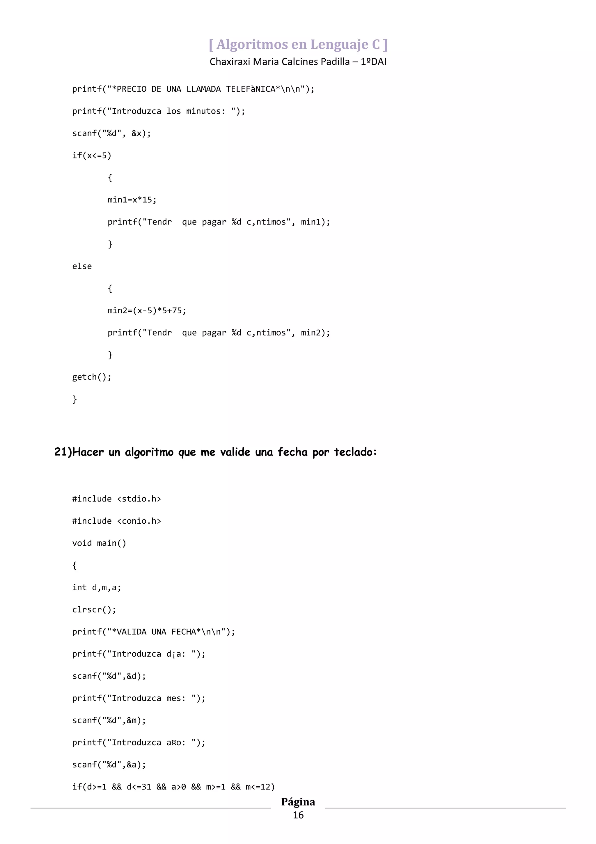 [ Algoritmos en Lenguaje C ]
                                 Chaxiraxi Maria Calcines Padilla – 1ºDAI

   printf("*PRECIO DE UNA LLAMADA TELEFàNICA*nn");

   printf("Introduzca los minutos: ");

   scanf("%d", &x);

   if(x<=5)

          {

          min1=x*15;

          printf("Tendr   que pagar %d c‚ntimos", min1);

          }

   else

          {

          min2=(x-5)*5+75;

          printf("Tendr   que pagar %d c‚ntimos", min2);

          }

   getch();

   }




21)Hacer un algoritmo que me valide una fecha por teclado:



   #include <stdio.h>

   #include <conio.h>

   void main()

   {

   int d,m,a;

   clrscr();

   printf("*VALIDA UNA FECHA*nn");

   printf("Introduzca d¡a: ");

   scanf("%d",&d);

   printf("Introduzca mes: ");

   scanf("%d",&m);

   printf("Introduzca a¤o: ");

   scanf("%d",&a);

   if(d>=1 && d<=31 && a>0 && m>=1 && m<=12)
                                                 Página
                                                   16
 