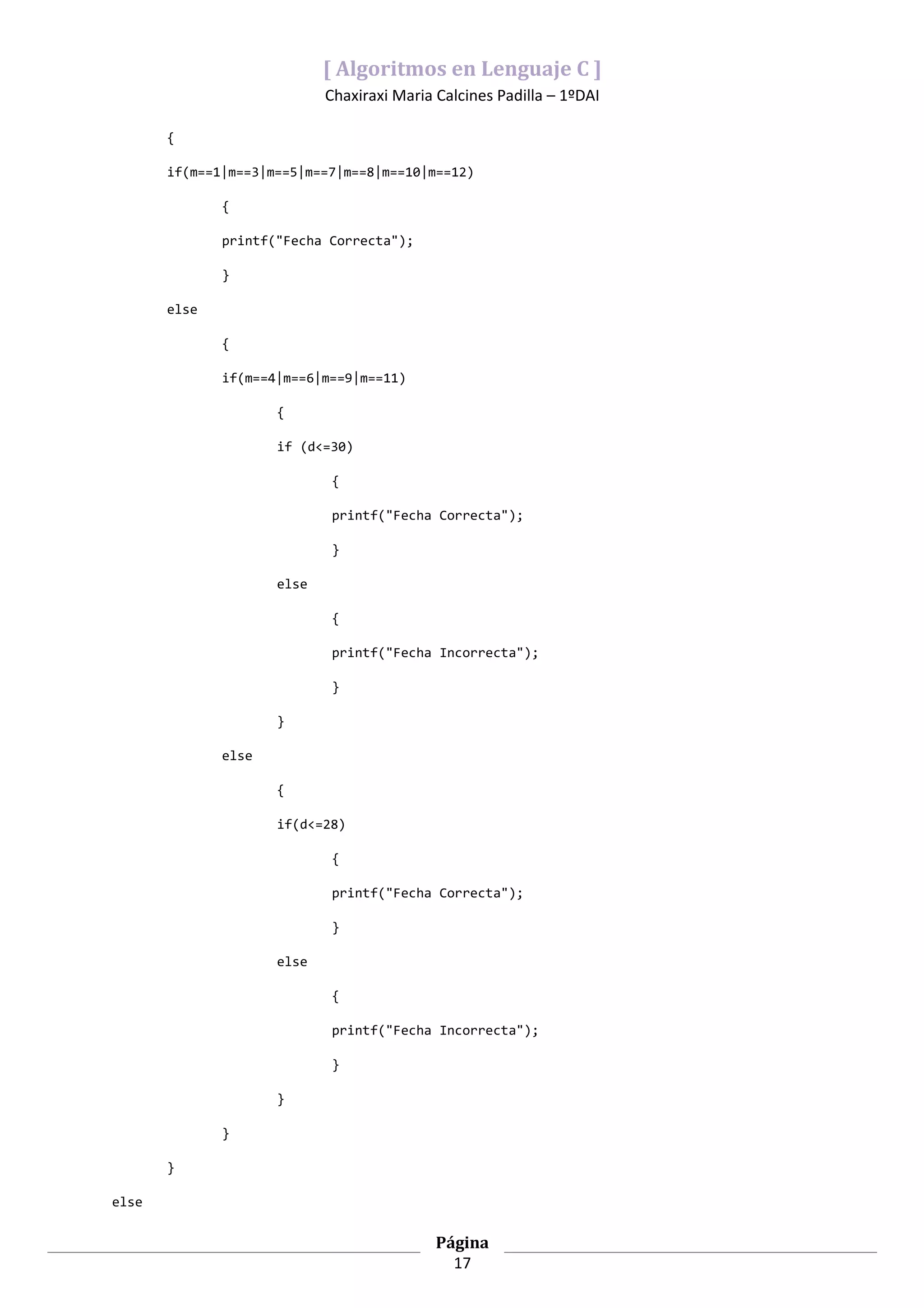 [ Algoritmos en Lenguaje C ]
                            Chaxiraxi Maria Calcines Padilla – 1ºDAI

       {

       if(m==1|m==3|m==5|m==7|m==8|m==10|m==12)

              {

              printf("Fecha Correcta");

              }

       else

              {

              if(m==4|m==6|m==9|m==11)

                     {

                     if (d<=30)

                            {

                            printf("Fecha Correcta");

                            }

                     else

                            {

                            printf("Fecha Incorrecta");

                            }

                     }

              else

                     {

                     if(d<=28)

                            {

                            printf("Fecha Correcta");

                            }

                     else

                            {

                            printf("Fecha Incorrecta");

                            }

                     }

              }

       }

else

                                            Página
                                              17
 