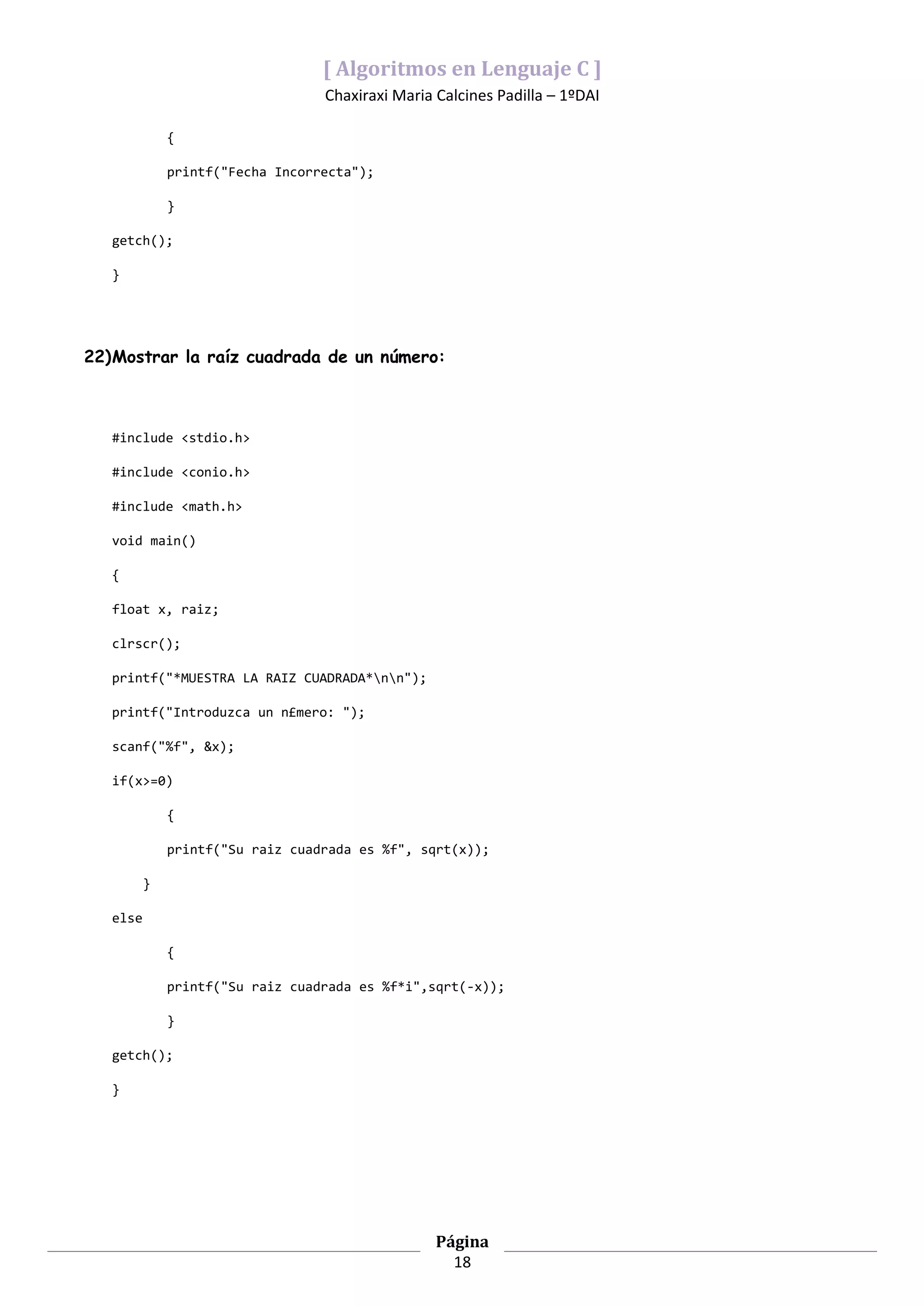 [ Algoritmos en Lenguaje C ]
                                  Chaxiraxi Maria Calcines Padilla – 1ºDAI

              {

              printf("Fecha Incorrecta");

              }

   getch();

   }




22)Mostrar la raíz cuadrada de un número:



   #include <stdio.h>

   #include <conio.h>

   #include <math.h>

   void main()

   {

   float x, raiz;

   clrscr();

   printf("*MUESTRA LA RAIZ CUADRADA*nn");

   printf("Introduzca un n£mero: ");

   scanf("%f", &x);

   if(x>=0)

              {

              printf("Su raiz cuadrada es %f", sqrt(x));

          }

   else

              {

              printf("Su raiz cuadrada es %f*i",sqrt(-x));

              }

   getch();

   }




                                                  Página
                                                    18
 