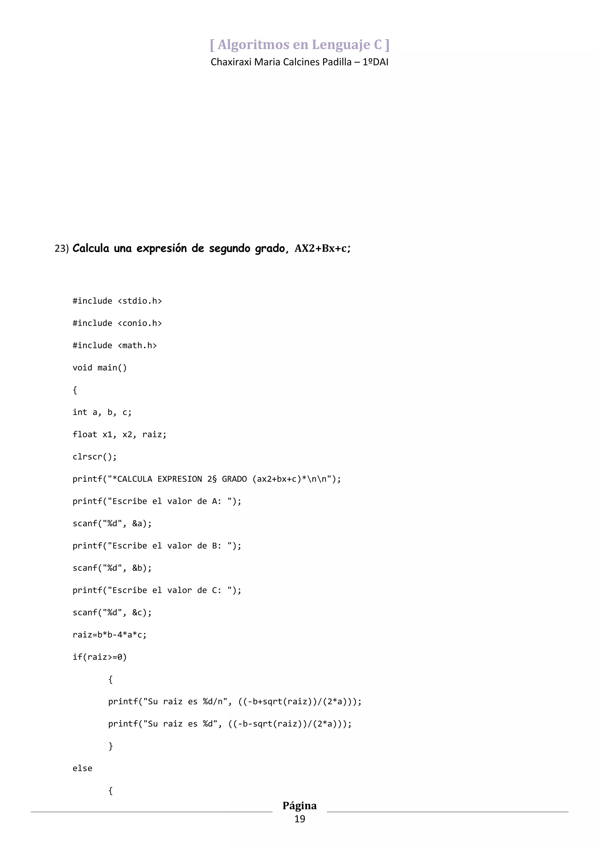 [ Algoritmos en Lenguaje C ]
                              Chaxiraxi Maria Calcines Padilla – 1ºDAI




23) Calcula una expresión de segundo grado, AX2+Bx+c;



   #include <stdio.h>

   #include <conio.h>

   #include <math.h>

   void main()

   {

   int a, b, c;

   float x1, x2, raiz;

   clrscr();

   printf("*CALCULA EXPRESION 2§ GRADO (ax2+bx+c)*nn");

   printf("Escribe el valor de A: ");

   scanf("%d", &a);

   printf("Escribe el valor de B: ");

   scanf("%d", &b);

   printf("Escribe el valor de C: ");

   scanf("%d", &c);

   raiz=b*b-4*a*c;

   if(raiz>=0)

          {

          printf("Su raiz es %d/n", ((-b+sqrt(raiz))/(2*a)));

          printf("Su raiz es %d", ((-b-sqrt(raiz))/(2*a)));

          }

   else

          {
                                              Página
                                                19
 