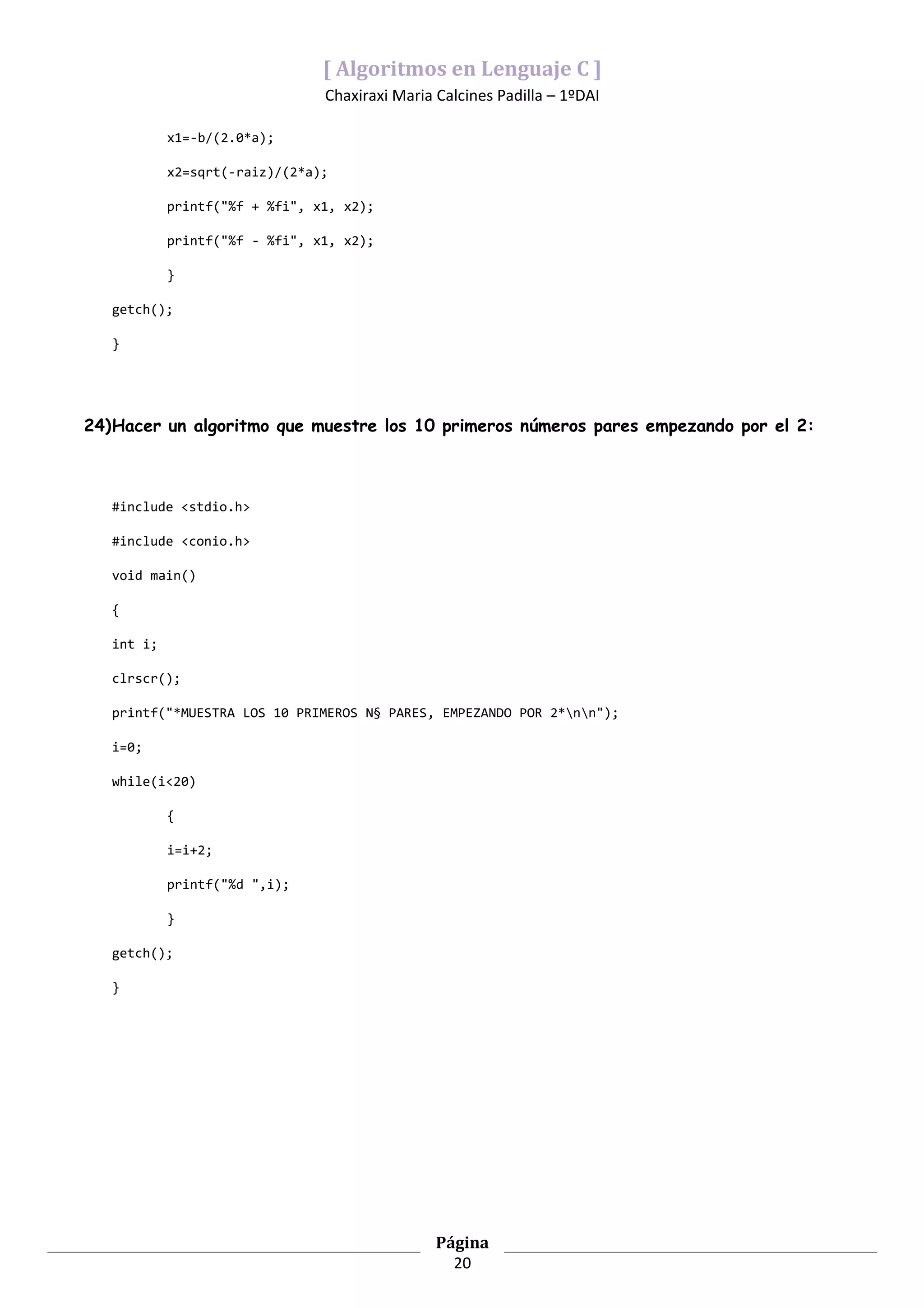 [ Algoritmos en Lenguaje C ]
                                Chaxiraxi Maria Calcines Padilla – 1ºDAI

            x1=-b/(2.0*a);

            x2=sqrt(-raiz)/(2*a);

            printf("%f + %fi", x1, x2);

            printf("%f - %fi", x1, x2);

            }

   getch();

   }




24)Hacer un algoritmo que muestre los 10 primeros números pares empezando por el 2:



   #include <stdio.h>

   #include <conio.h>

   void main()

   {

   int i;

   clrscr();

   printf("*MUESTRA LOS 10 PRIMEROS N§ PARES, EMPEZANDO POR 2*nn");

   i=0;

   while(i<20)

            {

            i=i+2;

            printf("%d ",i);

            }

   getch();

   }




                                                Página
                                                  20
 