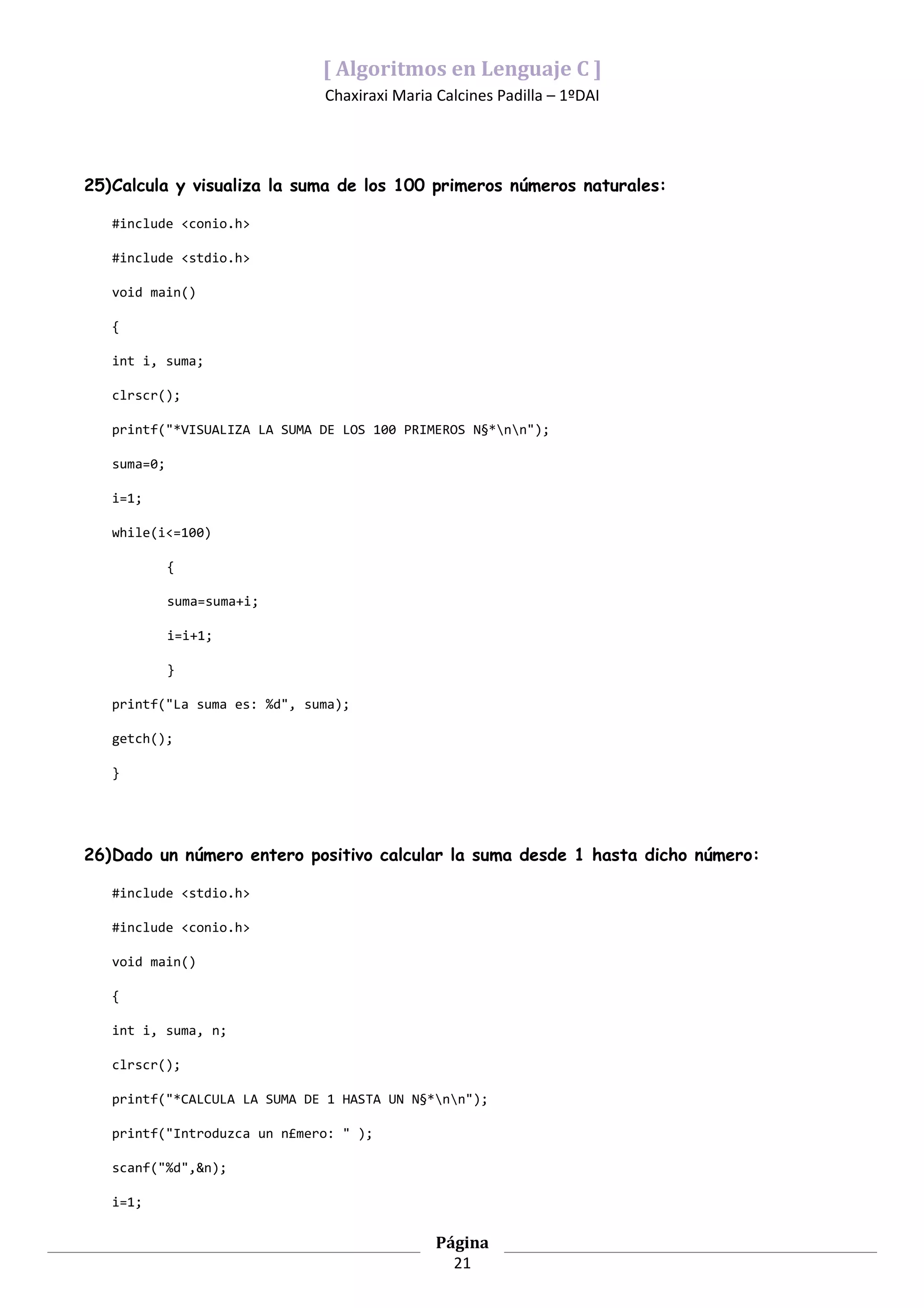 [ Algoritmos en Lenguaje C ]
                              Chaxiraxi Maria Calcines Padilla – 1ºDAI




25)Calcula y visualiza la suma de los 100 primeros números naturales:

   #include <conio.h>

   #include <stdio.h>

   void main()

   {

   int i, suma;

   clrscr();

   printf("*VISUALIZA LA SUMA DE LOS 100 PRIMEROS N§*nn");

   suma=0;

   i=1;

   while(i<=100)

             {

             suma=suma+i;

             i=i+1;

             }

   printf("La suma es: %d", suma);

   getch();

   }




26)Dado un número entero positivo calcular la suma desde 1 hasta dicho número:

   #include <stdio.h>

   #include <conio.h>

   void main()

   {

   int i, suma, n;

   clrscr();

   printf("*CALCULA LA SUMA DE 1 HASTA UN N§*nn");

   printf("Introduzca un n£mero: " );

   scanf("%d",&n);

   i=1;

                                              Página
                                                21
 