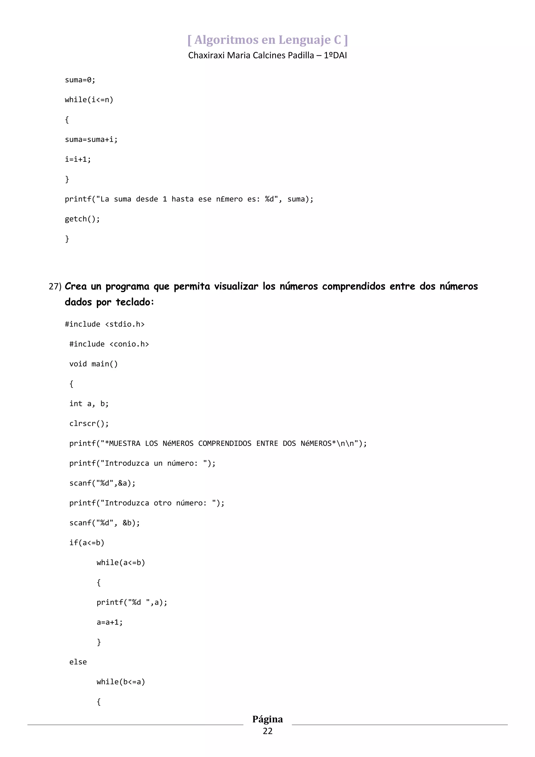 [ Algoritmos en Lenguaje C ]
                                 Chaxiraxi Maria Calcines Padilla – 1ºDAI

   suma=0;

   while(i<=n)

   {

   suma=suma+i;

   i=i+1;

   }

   printf("La suma desde 1 hasta ese n£mero es: %d", suma);

   getch();

   }




27) Crea un programa que permita visualizar los números comprendidos entre dos números
   dados por teclado:

   #include <stdio.h>

       #include <conio.h>

       void main()

       {

       int a, b;

       clrscr();

       printf("*MUESTRA LOS NéMEROS COMPRENDIDOS ENTRE DOS NéMEROS*nn");

       printf("Introduzca un número: ");

       scanf("%d",&a);

       printf("Introduzca otro número: ");

       scanf("%d", &b);

       if(a<=b)

              while(a<=b)

              {

              printf("%d ",a);

              a=a+1;

              }

       else

              while(b<=a)

              {

                                                 Página
                                                   22
 