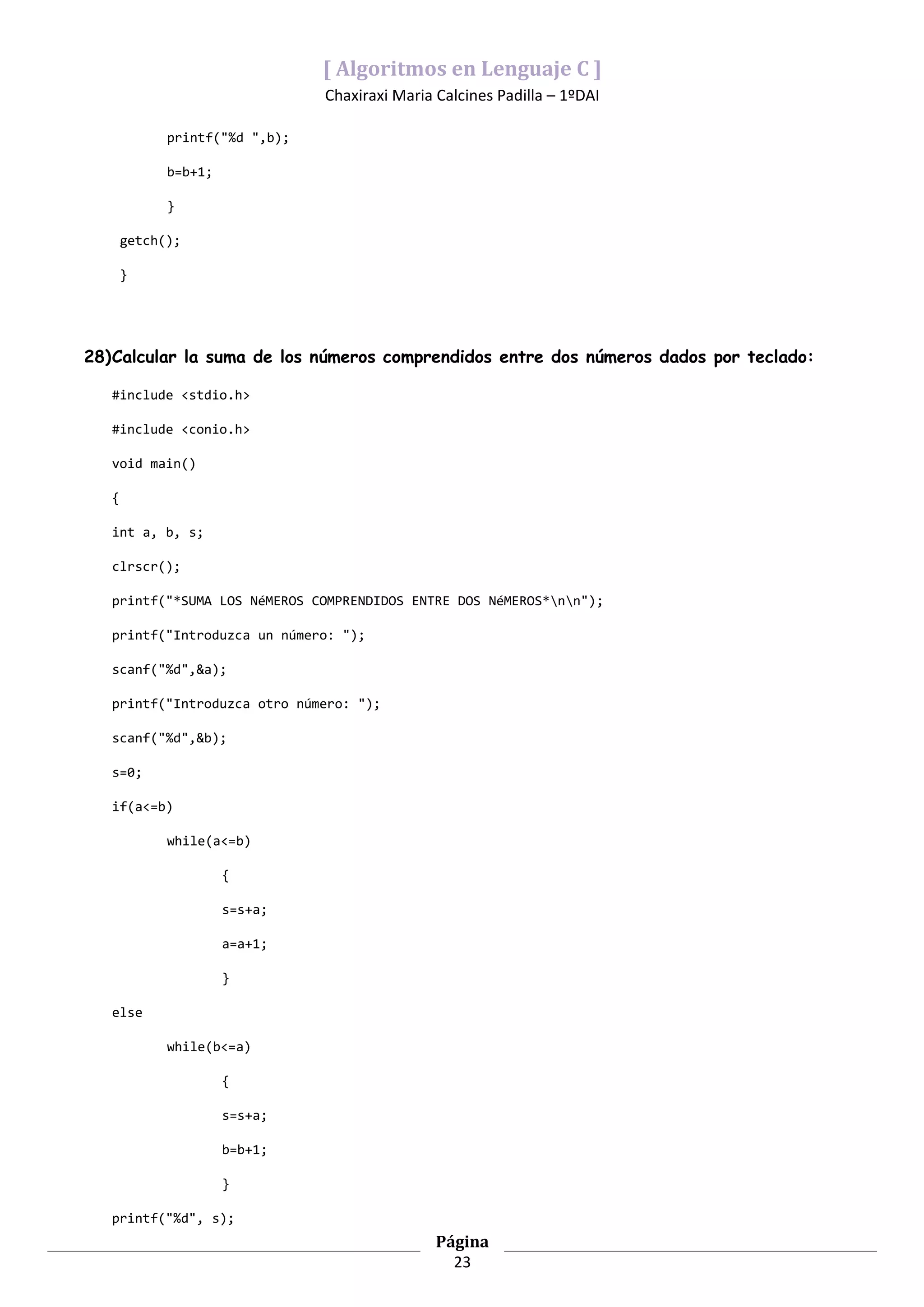 [ Algoritmos en Lenguaje C ]
                                Chaxiraxi Maria Calcines Padilla – 1ºDAI

             printf("%d ",b);

             b=b+1;

             }

       getch();

       }




28)Calcular la suma de los números comprendidos entre dos números dados por teclado:

   #include <stdio.h>

   #include <conio.h>

   void main()

   {

   int a, b, s;

   clrscr();

   printf("*SUMA LOS NéMEROS COMPRENDIDOS ENTRE DOS NéMEROS*nn");

   printf("Introduzca un número: ");

   scanf("%d",&a);

   printf("Introduzca otro número: ");

   scanf("%d",&b);

   s=0;

   if(a<=b)

             while(a<=b)

                      {

                      s=s+a;

                      a=a+1;

                      }

   else

             while(b<=a)

                      {

                      s=s+a;

                      b=b+1;

                      }

   printf("%d", s);
                                                Página
                                                  23
 
