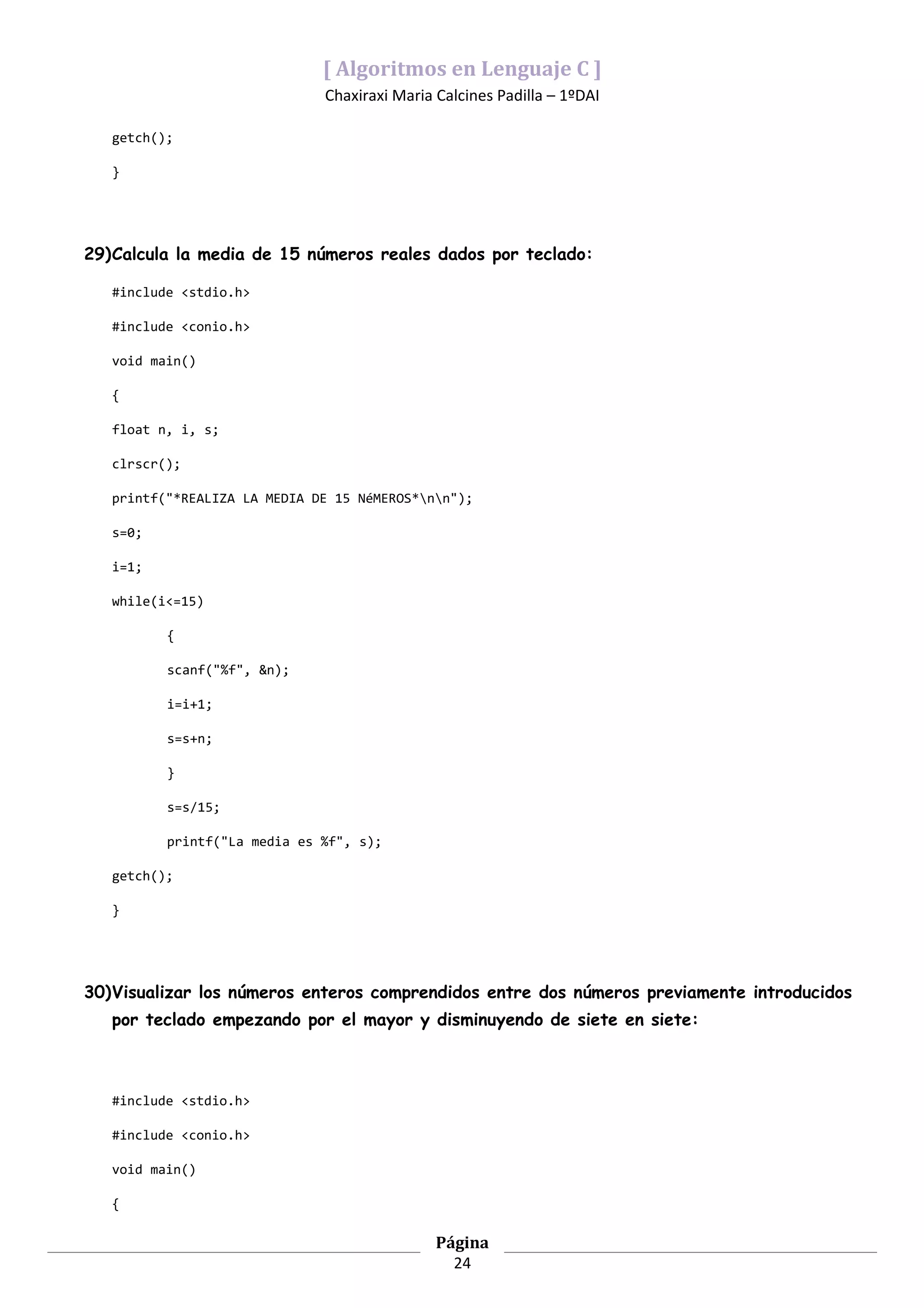 [ Algoritmos en Lenguaje C ]
                              Chaxiraxi Maria Calcines Padilla – 1ºDAI

   getch();

   }




29)Calcula la media de 15 números reales dados por teclado:

   #include <stdio.h>

   #include <conio.h>

   void main()

   {

   float n, i, s;

   clrscr();

   printf("*REALIZA LA MEDIA DE 15 NéMEROS*nn");

   s=0;

   i=1;

   while(i<=15)

          {

          scanf("%f", &n);

          i=i+1;

          s=s+n;

          }

          s=s/15;

          printf("La media es %f", s);

   getch();

   }




30)Visualizar los números enteros comprendidos entre dos números previamente introducidos
   por teclado empezando por el mayor y disminuyendo de siete en siete:



   #include <stdio.h>

   #include <conio.h>

   void main()

   {

                                              Página
                                                24
 