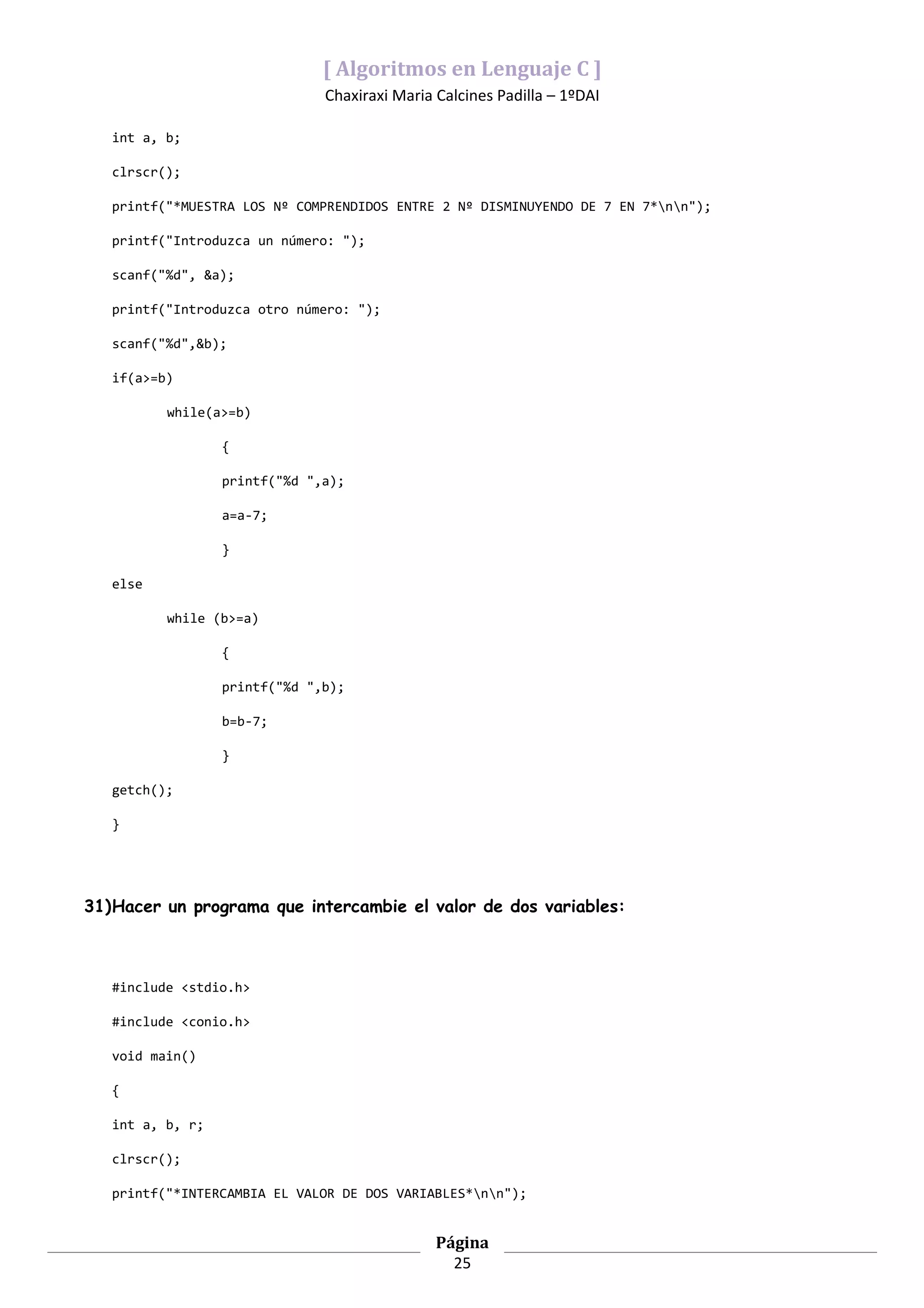 [ Algoritmos en Lenguaje C ]
                               Chaxiraxi Maria Calcines Padilla – 1ºDAI

   int a, b;

   clrscr();

   printf("*MUESTRA LOS Nº COMPRENDIDOS ENTRE 2 Nº DISMINUYENDO DE 7 EN 7*nn");

   printf("Introduzca un número: ");

   scanf("%d", &a);

   printf("Introduzca otro número: ");

   scanf("%d",&b);

   if(a>=b)

          while(a>=b)

                  {

                  printf("%d ",a);

                  a=a-7;

                  }

   else

          while (b>=a)

                  {

                  printf("%d ",b);

                  b=b-7;

                  }

   getch();

   }




31)Hacer un programa que intercambie el valor de dos variables:



   #include <stdio.h>

   #include <conio.h>

   void main()

   {

   int a, b, r;

   clrscr();

   printf("*INTERCAMBIA EL VALOR DE DOS VARIABLES*nn");


                                               Página
                                                 25
 