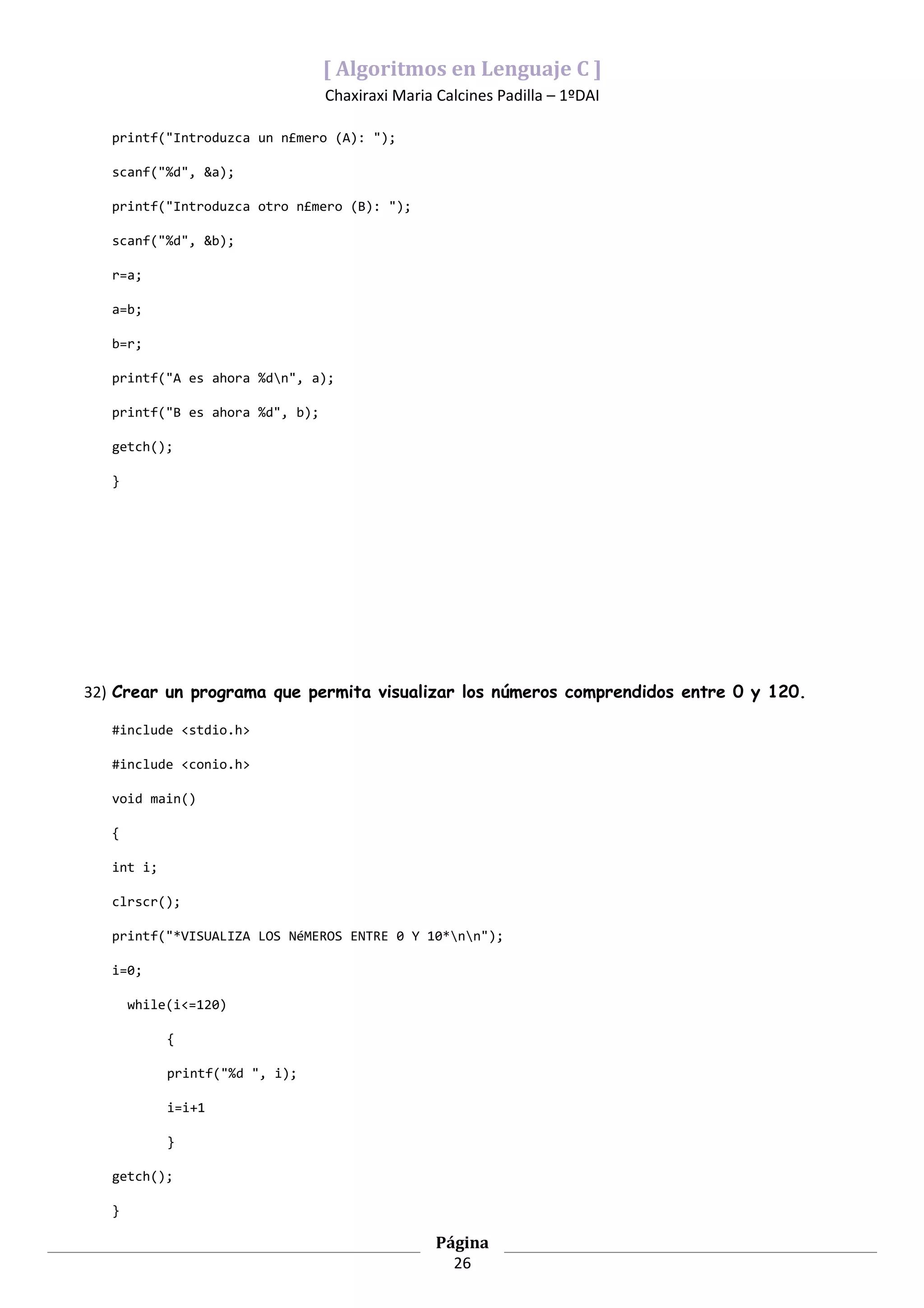 [ Algoritmos en Lenguaje C ]
                                 Chaxiraxi Maria Calcines Padilla – 1ºDAI

   printf("Introduzca un n£mero (A): ");

   scanf("%d", &a);

   printf("Introduzca otro n£mero (B): ");

   scanf("%d", &b);

   r=a;

   a=b;

   b=r;

   printf("A es ahora %dn", a);

   printf("B es ahora %d", b);

   getch();

   }




32) Crear un programa que permita visualizar los números comprendidos entre 0 y 120.

   #include <stdio.h>

   #include <conio.h>

   void main()

   {

   int i;

   clrscr();

   printf("*VISUALIZA LOS NéMEROS ENTRE 0 Y 10*nn");

   i=0;

       while(i<=120)

            {

            printf("%d ", i);

            i=i+1

            }

   getch();

   }

                                                 Página
                                                   26
 