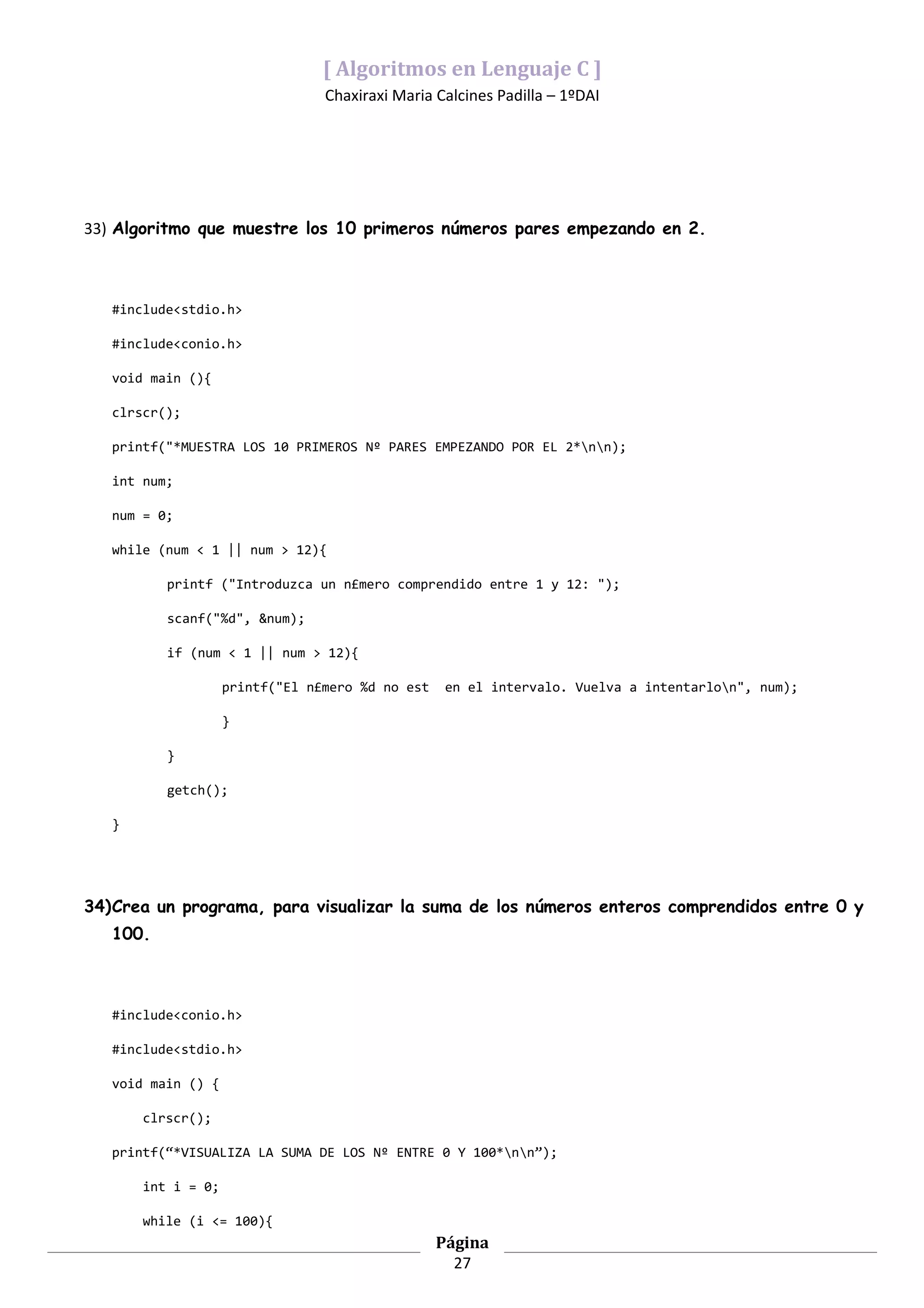 [ Algoritmos en Lenguaje C ]
                                 Chaxiraxi Maria Calcines Padilla – 1ºDAI




33) Algoritmo que muestre los 10 primeros números pares empezando en 2.



   #include<stdio.h>

   #include<conio.h>

   void main (){

   clrscr();

   printf("*MUESTRA LOS 10 PRIMEROS Nº PARES EMPEZANDO POR EL 2*nn);

   int num;

   num = 0;

   while (num < 1 || num > 12){

          printf ("Introduzca un n£mero comprendido entre 1 y 12: ");

          scanf("%d", &num);

          if (num < 1 || num > 12){

                    printf("El n£mero %d no est    en el intervalo. Vuelva a intentarlon", num);

                    }

          }

          getch();

   }




34)Crea un programa, para visualizar la suma de los números enteros comprendidos entre 0 y
   100.



   #include<conio.h>

   #include<stdio.h>

   void main () {

       clrscr();

   printf(“*VISUALIZA LA SUMA DE LOS Nº ENTRE 0 Y 100*nn”);

       int i = 0;

       while (i <= 100){
                                                  Página
                                                    27
 