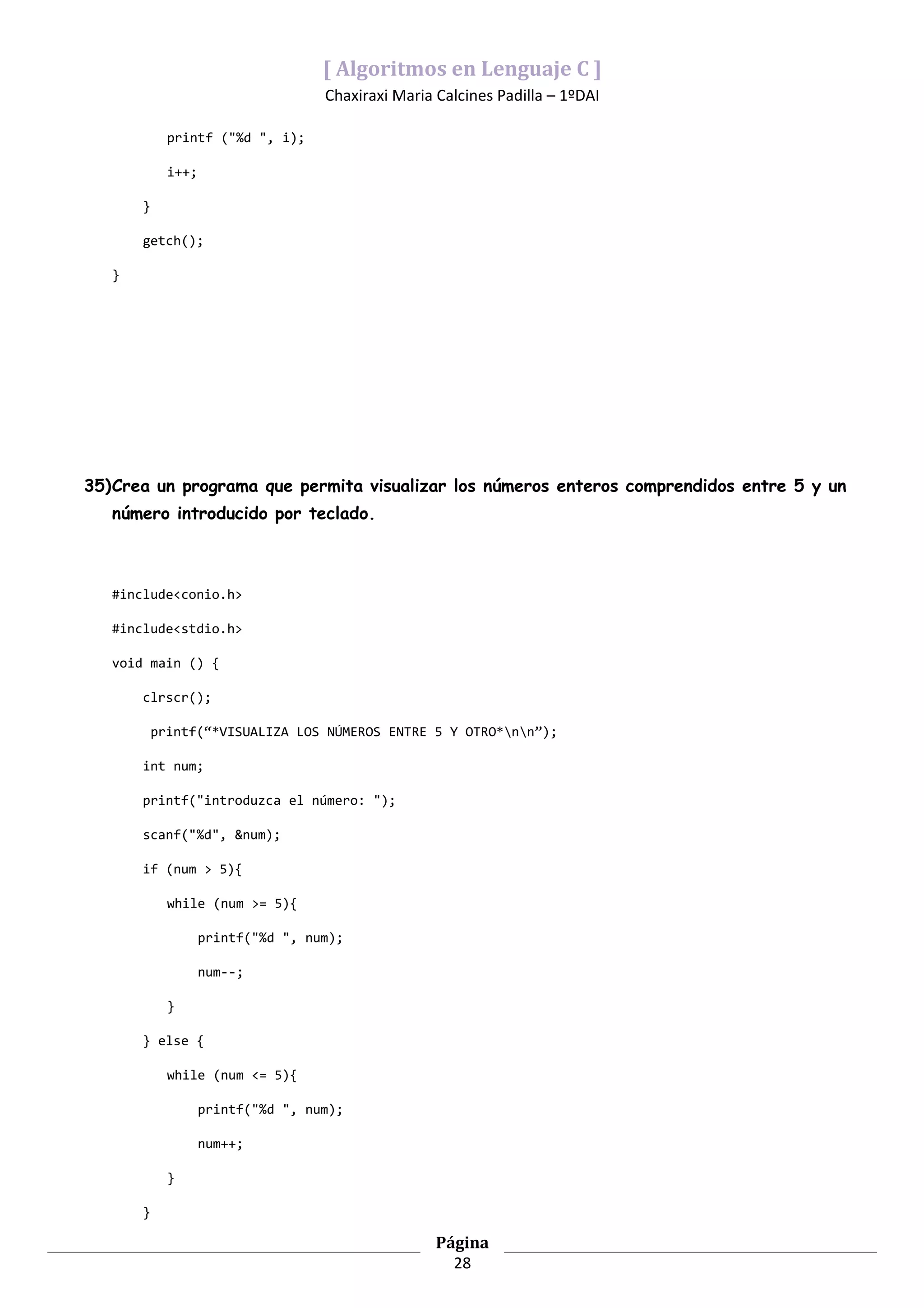 [ Algoritmos en Lenguaje C ]
                                    Chaxiraxi Maria Calcines Padilla – 1ºDAI

             printf ("%d ", i);

             i++;

       }

       getch();

   }




35)Crea un programa que permita visualizar los números enteros comprendidos entre 5 y un
   número introducido por teclado.



   #include<conio.h>

   #include<stdio.h>

   void main () {

       clrscr();

           printf(“*VISUALIZA LOS NÚMEROS ENTRE 5 Y OTRO*nn”);

       int num;

       printf("introduzca el número: ");

       scanf("%d", &num);

       if (num > 5){

             while (num >= 5){

                    printf("%d ", num);

                    num--;

             }

       } else {

             while (num <= 5){

                    printf("%d ", num);

                    num++;

             }

       }

                                                    Página
                                                      28
 