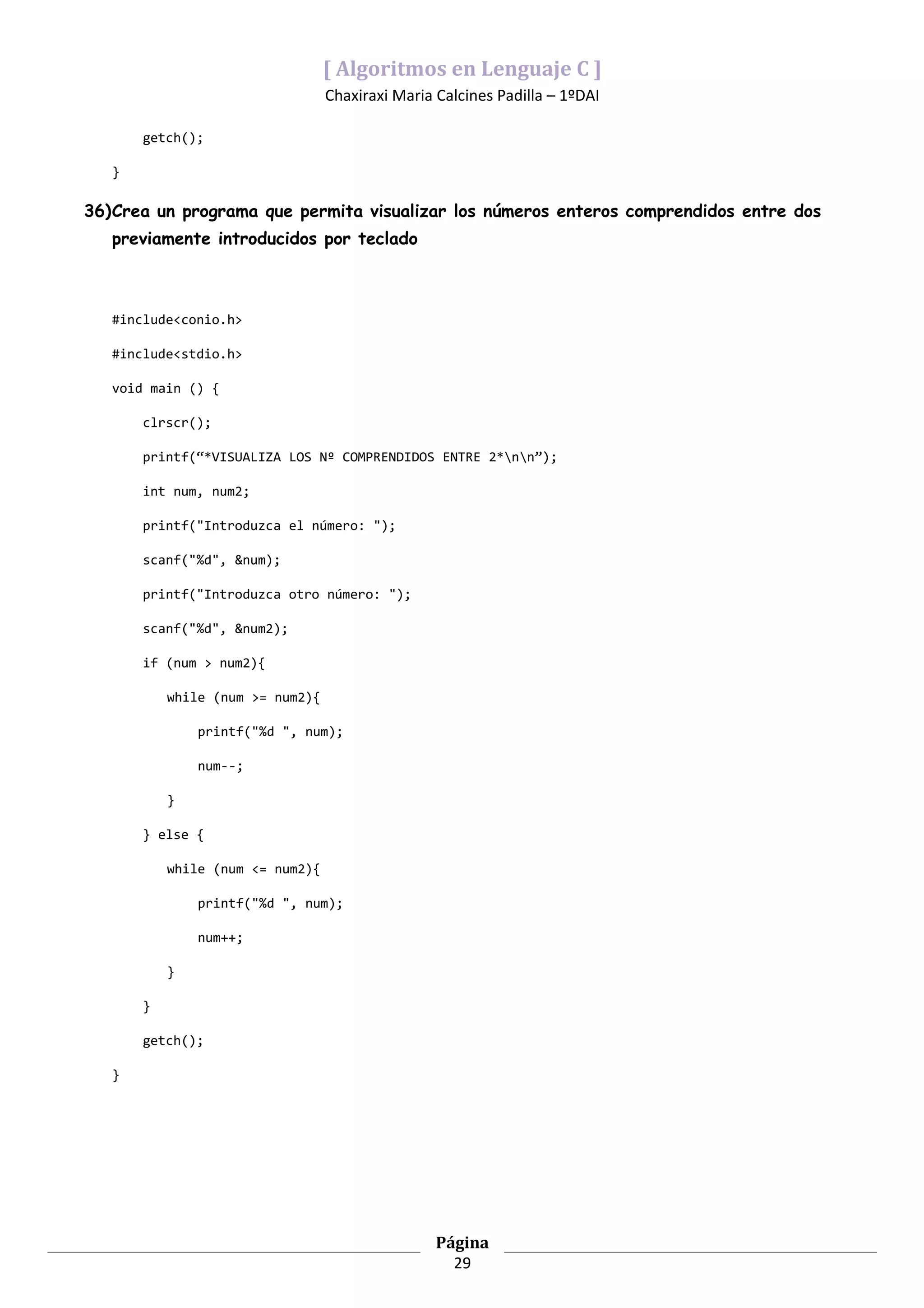 [ Algoritmos en Lenguaje C ]
                                  Chaxiraxi Maria Calcines Padilla – 1ºDAI

       getch();

   }

36)Crea un programa que permita visualizar los números enteros comprendidos entre dos
   previamente introducidos por teclado



   #include<conio.h>

   #include<stdio.h>

   void main () {

       clrscr();

       printf(“*VISUALIZA LOS Nº COMPRENDIDOS ENTRE 2*nn”);

       int num, num2;

       printf("Introduzca el número: ");

       scanf("%d", &num);

       printf("Introduzca otro número: ");

       scanf("%d", &num2);

       if (num > num2){

           while (num >= num2){

               printf("%d ", num);

               num--;

           }

       } else {

           while (num <= num2){

               printf("%d ", num);

               num++;

           }

       }

       getch();

   }




                                                  Página
                                                    29
 