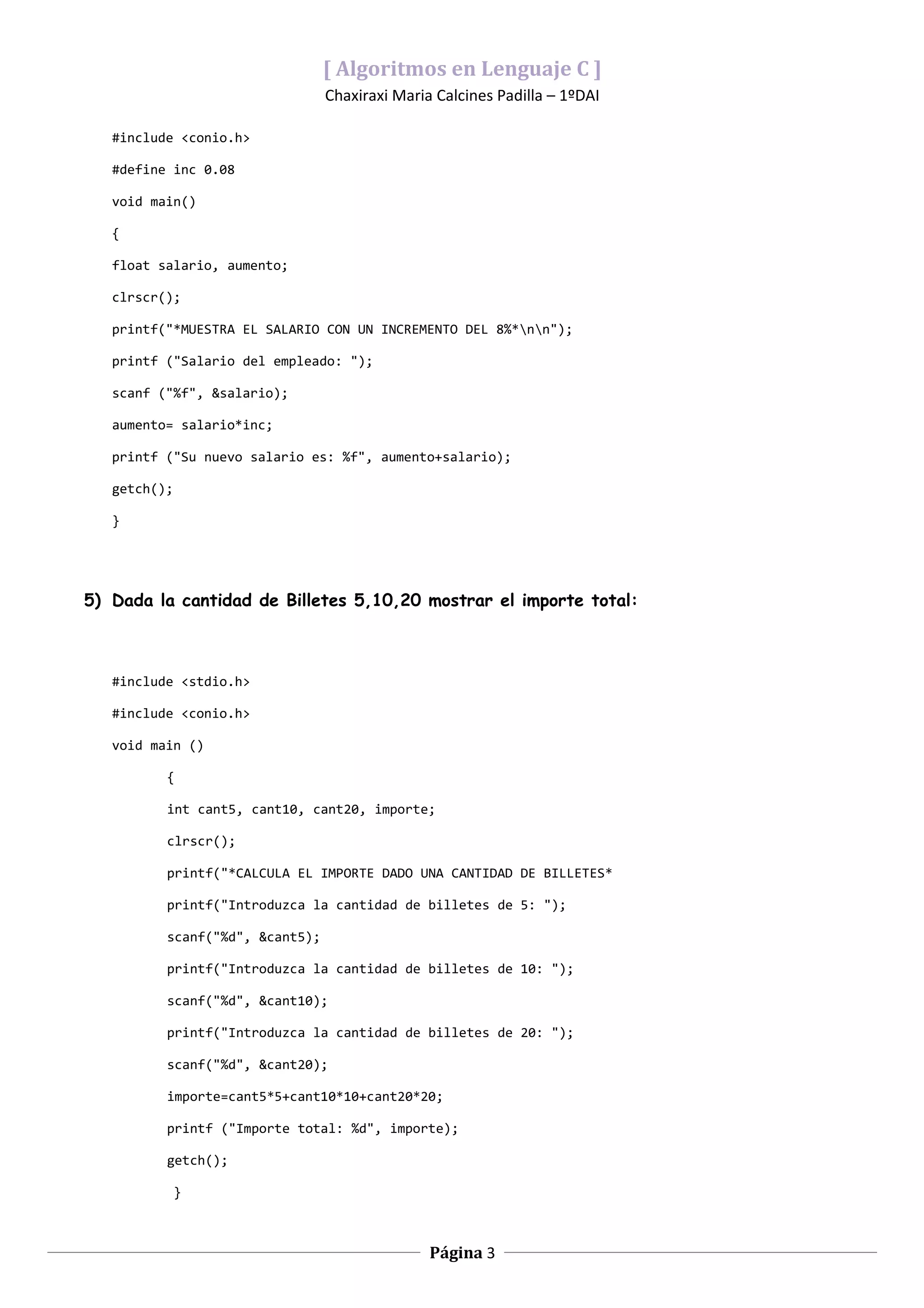 [ Algoritmos en Lenguaje C ]
                                 Chaxiraxi Maria Calcines Padilla – 1ºDAI

   #include <conio.h>

   #define inc 0.08

   void main()

   {

   float salario, aumento;

   clrscr();

   printf("*MUESTRA EL SALARIO CON UN INCREMENTO DEL 8%*nn");

   printf ("Salario del empleado: ");

   scanf ("%f", &salario);

   aumento= salario*inc;

   printf ("Su nuevo salario es: %f", aumento+salario);

   getch();

   }




5) Dada la cantidad de Billetes 5,10,20 mostrar el importe total:



   #include <stdio.h>

   #include <conio.h>

   void main ()

          {

          int cant5, cant10, cant20, importe;

          clrscr();

          printf("*CALCULA EL IMPORTE DADO UNA CANTIDAD DE BILLETES*

          printf("Introduzca la cantidad de billetes de 5: ");

          scanf("%d", &cant5);

          printf("Introduzca la cantidad de billetes de 10: ");

          scanf("%d", &cant10);

          printf("Introduzca la cantidad de billetes de 20: ");

          scanf("%d", &cant20);

          importe=cant5*5+cant10*10+cant20*20;

          printf ("Importe total: %d", importe);

          getch();

              }



                                                Página 3
 