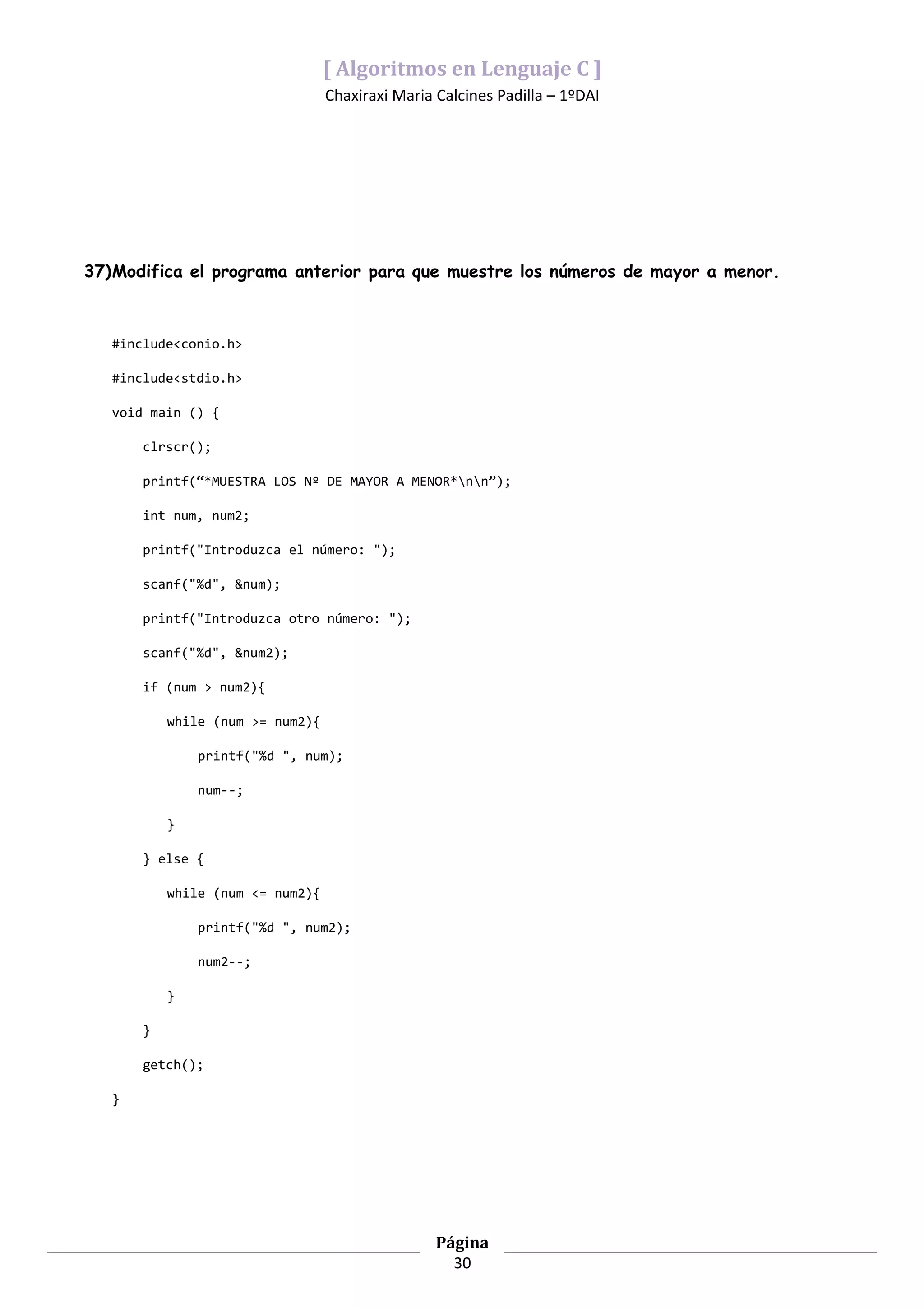 [ Algoritmos en Lenguaje C ]
                                  Chaxiraxi Maria Calcines Padilla – 1ºDAI




37)Modifica el programa anterior para que muestre los números de mayor a menor.



   #include<conio.h>

   #include<stdio.h>

   void main () {

       clrscr();

       printf(“*MUESTRA LOS Nº DE MAYOR A MENOR*nn”);

       int num, num2;

       printf("Introduzca el número: ");

       scanf("%d", &num);

       printf("Introduzca otro número: ");

       scanf("%d", &num2);

       if (num > num2){

           while (num >= num2){

               printf("%d ", num);

               num--;

           }

       } else {

           while (num <= num2){

               printf("%d ", num2);

               num2--;

           }

       }

       getch();

   }




                                                  Página
                                                    30
 