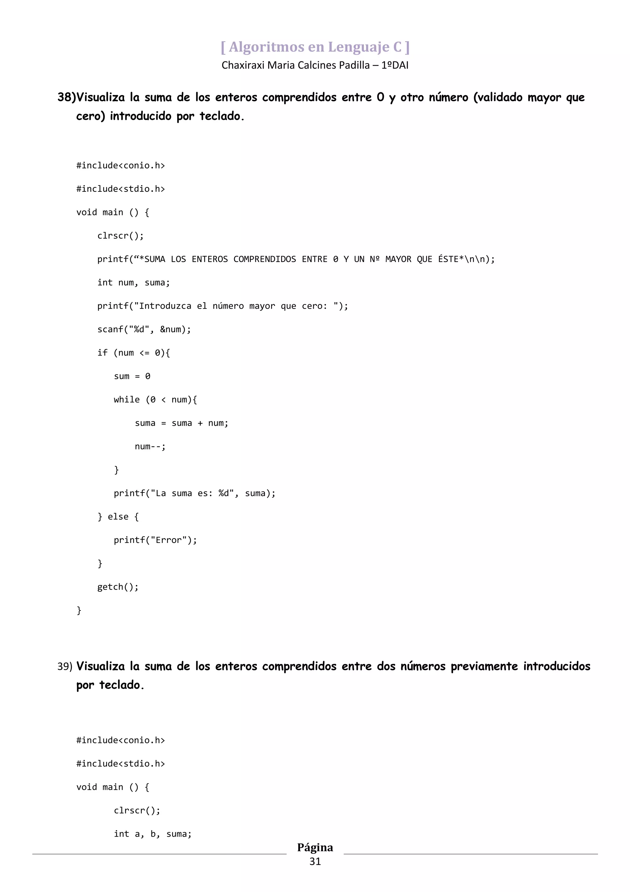 [ Algoritmos en Lenguaje C ]
                               Chaxiraxi Maria Calcines Padilla – 1ºDAI

38)Visualiza la suma de los enteros comprendidos entre 0 y otro número (validado mayor que
   cero) introducido por teclado.



   #include<conio.h>

   #include<stdio.h>

   void main () {

       clrscr();

       printf(“*SUMA LOS ENTEROS COMPRENDIDOS ENTRE 0 Y UN Nº MAYOR QUE ÉSTE*nn);

       int num, suma;

       printf("Introduzca el número mayor que cero: ");

       scanf("%d", &num);

       if (num <= 0){

           sum = 0

           while (0 < num){

               suma = suma + num;

               num--;

           }

           printf("La suma es: %d", suma);

       } else {

           printf("Error");

       }

       getch();

   }




39) Visualiza la suma de los enteros comprendidos entre dos números previamente introducidos
   por teclado.



   #include<conio.h>

   #include<stdio.h>

   void main () {

           clrscr();

           int a, b, suma;
                                               Página
                                                 31
 