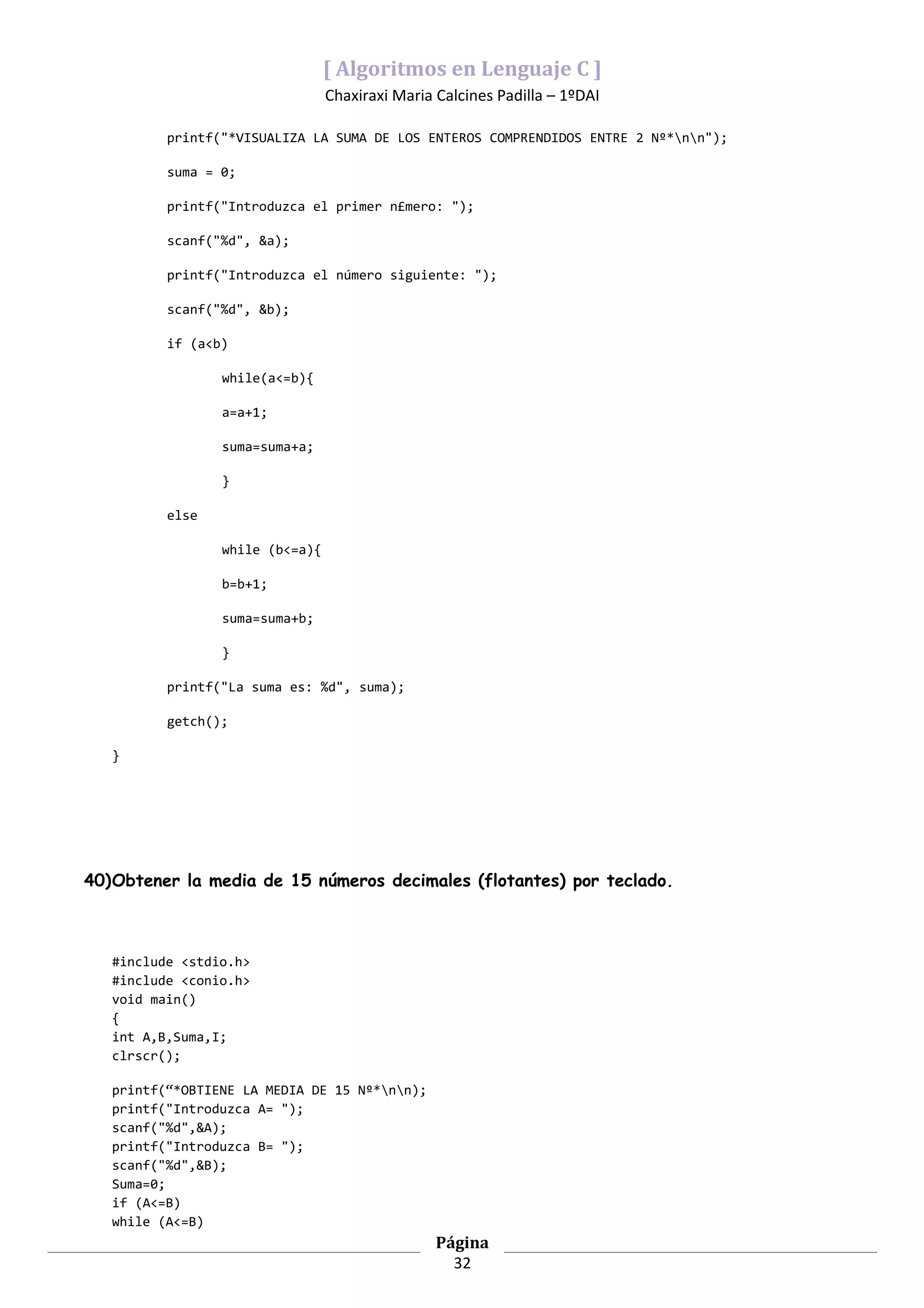 [ Algoritmos en Lenguaje C ]
                                 Chaxiraxi Maria Calcines Padilla – 1ºDAI

          printf("*VISUALIZA LA SUMA DE LOS ENTEROS COMPRENDIDOS ENTRE 2 Nº*nn");

          suma = 0;

          printf("Introduzca el primer n£mero: ");

          scanf("%d", &a);

          printf("Introduzca el número siguiente: ");

          scanf("%d", &b);

          if (a<b)

                 while(a<=b){

                 a=a+1;

                 suma=suma+a;

                 }

          else

                 while (b<=a){

                 b=b+1;

                 suma=suma+b;

                 }

          printf("La suma es: %d", suma);

          getch();

   }




40)Obtener la media de 15 números decimales (flotantes) por teclado.



   #include <stdio.h>
   #include <conio.h>
   void main()
   {
   int A,B,Suma,I;
   clrscr();

   printf(“*OBTIENE LA MEDIA DE 15 Nº*nn);
   printf("Introduzca A= ");
   scanf("%d",&A);
   printf("Introduzca B= ");
   scanf("%d",&B);
   Suma=0;
   if (A<=B)
   while (A<=B)
                                                 Página
                                                   32
 
