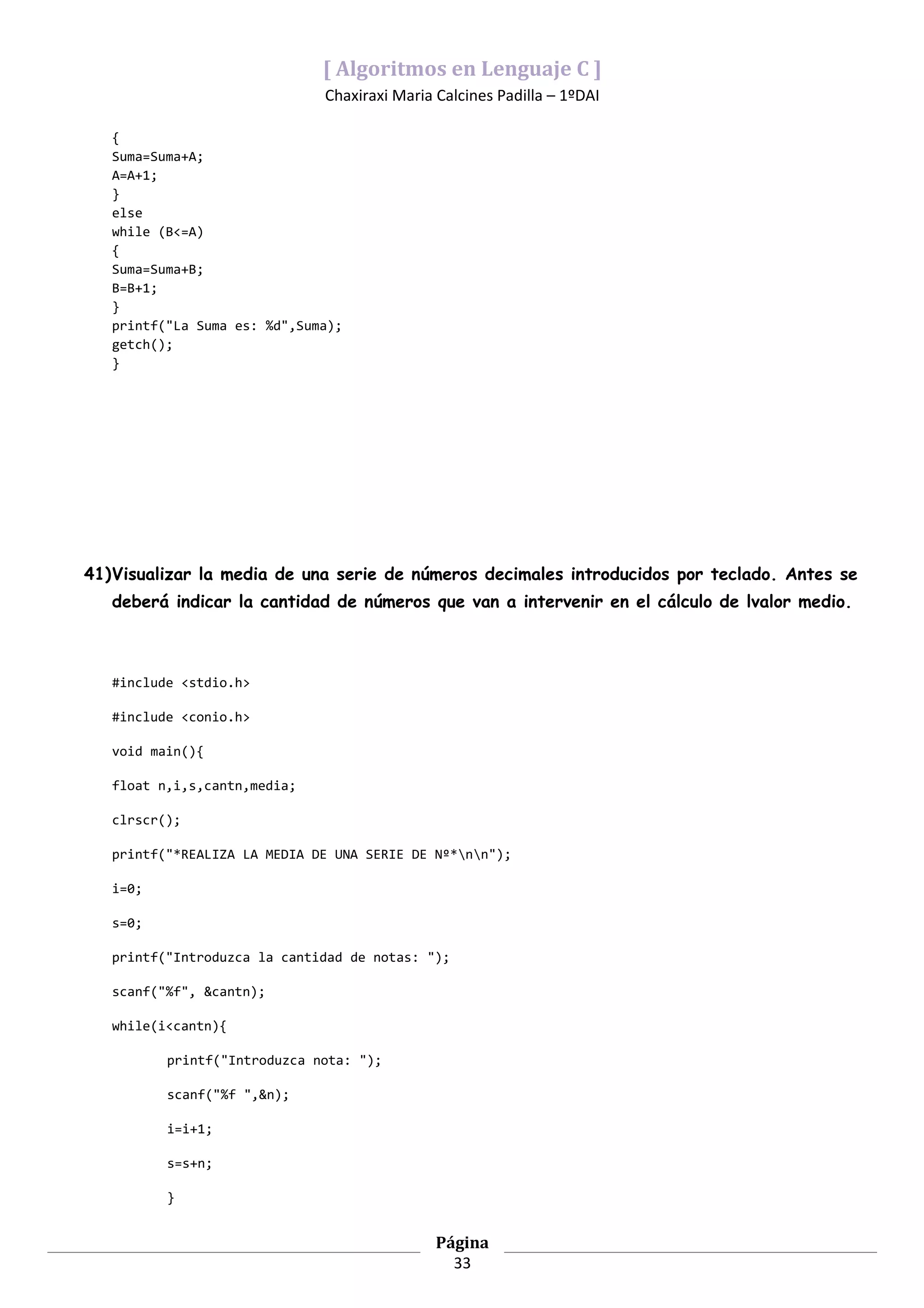 [ Algoritmos en Lenguaje C ]
                              Chaxiraxi Maria Calcines Padilla – 1ºDAI

   {
   Suma=Suma+A;
   A=A+1;
   }
   else
   while (B<=A)
   {
   Suma=Suma+B;
   B=B+1;
   }
   printf("La Suma es: %d",Suma);
   getch();
   }




41)Visualizar la media de una serie de números decimales introducidos por teclado. Antes se
   deberá indicar la cantidad de números que van a intervenir en el cálculo de lvalor medio.



   #include <stdio.h>

   #include <conio.h>

   void main(){

   float n,i,s,cantn,media;

   clrscr();

   printf("*REALIZA LA MEDIA DE UNA SERIE DE Nº*nn");

   i=0;

   s=0;

   printf("Introduzca la cantidad de notas: ");

   scanf("%f", &cantn);

   while(i<cantn){

          printf("Introduzca nota: ");

          scanf("%f ",&n);

          i=i+1;

          s=s+n;

          }


                                              Página
                                                33
 
