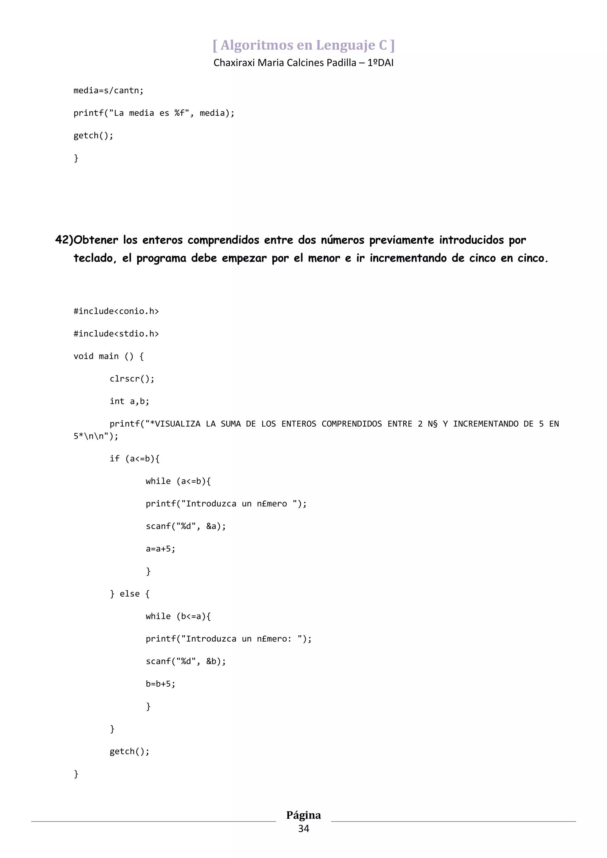 [ Algoritmos en Lenguaje C ]
                                    Chaxiraxi Maria Calcines Padilla – 1ºDAI

   media=s/cantn;

   printf("La media es %f", media);

   getch();

   }




42)Obtener los enteros comprendidos entre dos números previamente introducidos por
   teclado, el programa debe empezar por el menor e ir incrementando de cinco en cinco.



   #include<conio.h>

   #include<stdio.h>

   void main () {

          clrscr();

          int a,b;

          printf("*VISUALIZA LA SUMA DE LOS ENTEROS COMPRENDIDOS ENTRE 2 N§ Y INCREMENTANDO DE 5 EN
   5*nn");

          if (a<=b){

                    while (a<=b){

                    printf("Introduzca un n£mero ");

                    scanf("%d", &a);

                    a=a+5;

                    }

          } else {

                    while (b<=a){

                    printf("Introduzca un n£mero: ");

                    scanf("%d", &b);

                    b=b+5;

                    }

          }

          getch();

   }



                                                    Página
                                                      34
 