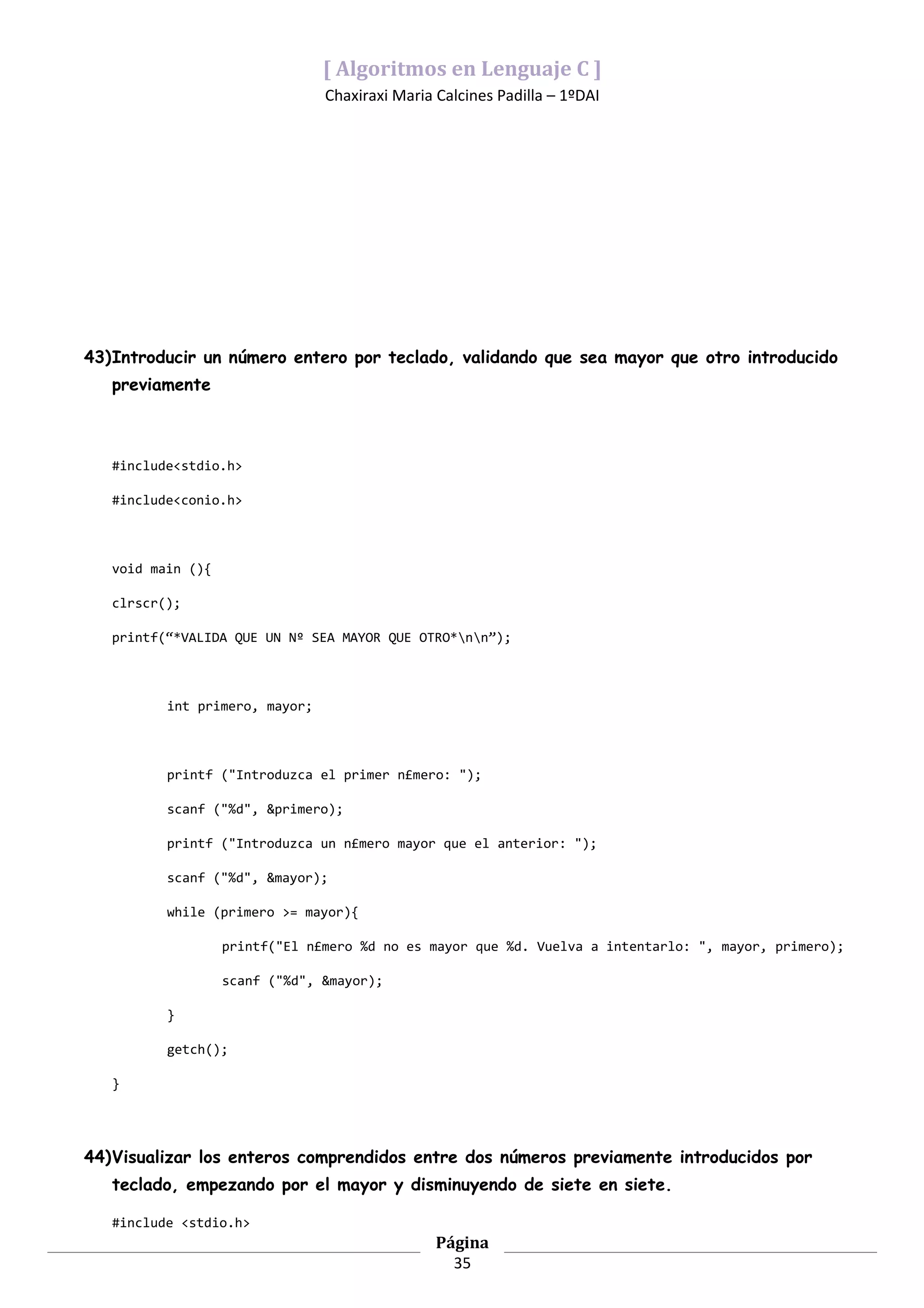 [ Algoritmos en Lenguaje C ]
                                Chaxiraxi Maria Calcines Padilla – 1ºDAI




43)Introducir un número entero por teclado, validando que sea mayor que otro introducido
   previamente



   #include<stdio.h>

   #include<conio.h>



   void main (){

   clrscr();

   printf(“*VALIDA QUE UN Nº SEA MAYOR QUE OTRO*nn”);



          int primero, mayor;



          printf ("Introduzca el primer n£mero: ");

          scanf ("%d", &primero);

          printf ("Introduzca un n£mero mayor que el anterior: ");

          scanf ("%d", &mayor);

          while (primero >= mayor){

                   printf("El n£mero %d no es mayor que %d. Vuelva a intentarlo: ", mayor, primero);

                   scanf ("%d", &mayor);

          }

          getch();

   }




44)Visualizar los enteros comprendidos entre dos números previamente introducidos por
   teclado, empezando por el mayor y disminuyendo de siete en siete.

   #include <stdio.h>
                                                Página
                                                  35
 