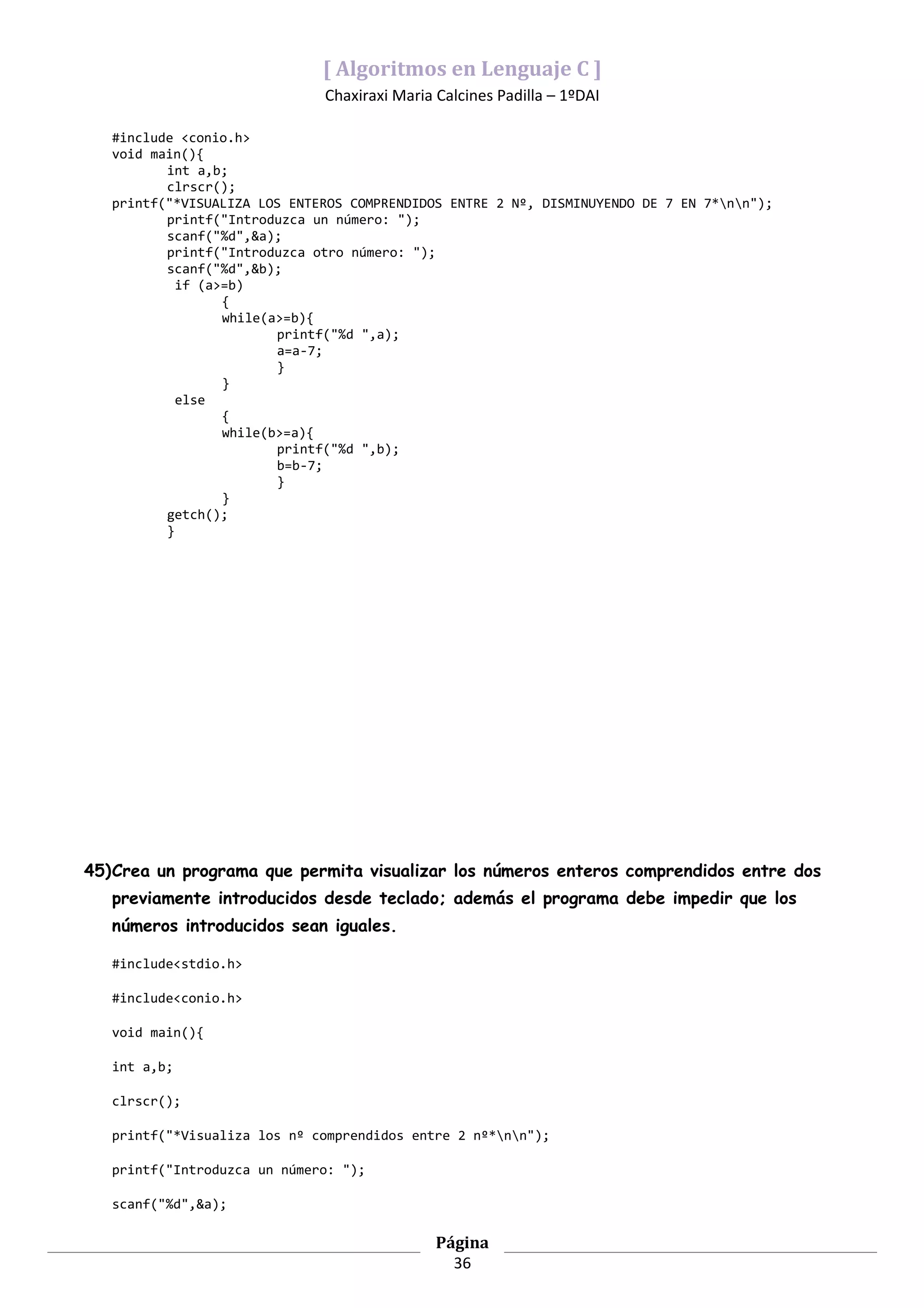 [ Algoritmos en Lenguaje C ]
                              Chaxiraxi Maria Calcines Padilla – 1ºDAI

   #include <conio.h>
   void main(){
          int a,b;
          clrscr();
   printf("*VISUALIZA LOS ENTEROS COMPRENDIDOS ENTRE 2 Nº, DISMINUYENDO DE 7 EN 7*nn");
          printf("Introduzca un número: ");
          scanf("%d",&a);
          printf("Introduzca otro número: ");
          scanf("%d",&b);
            if (a>=b)
                  {
                  while(a>=b){
                         printf("%d ",a);
                         a=a-7;
                         }
                  }
            else
                  {
                  while(b>=a){
                         printf("%d ",b);
                         b=b-7;
                         }
                  }
          getch();
          }




45)Crea un programa que permita visualizar los números enteros comprendidos entre dos
   previamente introducidos desde teclado; además el programa debe impedir que los
   números introducidos sean iguales.

   #include<stdio.h>

   #include<conio.h>

   void main(){

   int a,b;

   clrscr();

   printf("*Visualiza los nº comprendidos entre 2 nº*nn");

   printf("Introduzca un número: ");

   scanf("%d",&a);

                                              Página
                                                36
 