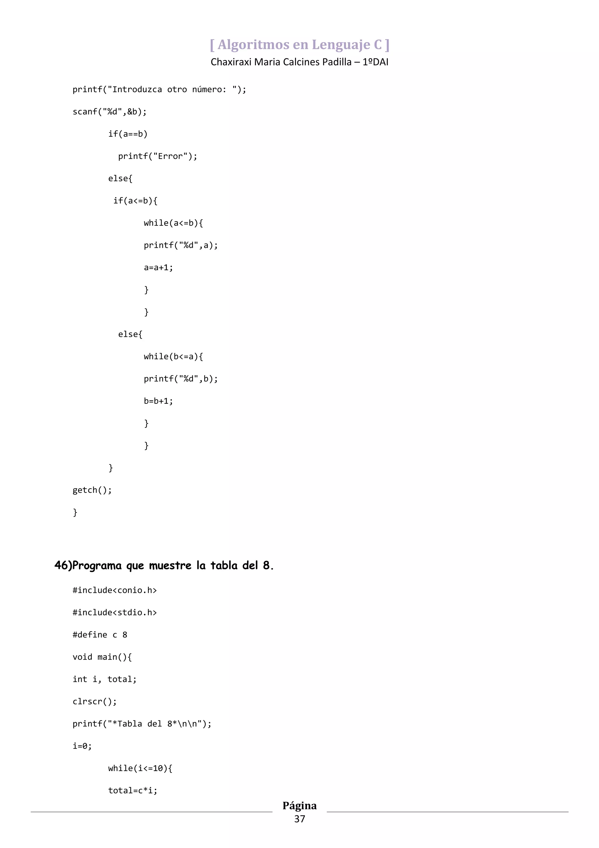 [ Algoritmos en Lenguaje C ]
                                      Chaxiraxi Maria Calcines Padilla – 1ºDAI

   printf("Introduzca otro número: ");

   scanf("%d",&b);

          if(a==b)

               printf("Error");

          else{

              if(a<=b){

                       while(a<=b){

                       printf("%d",a);

                       a=a+1;

                       }

                       }

               else{

                       while(b<=a){

                       printf("%d",b);

                       b=b+1;

                       }

                       }

          }

   getch();

   }




46)Programa que muestre la tabla del 8.

   #include<conio.h>

   #include<stdio.h>

   #define c 8

   void main(){

   int i, total;

   clrscr();

   printf("*Tabla del 8*nn");

   i=0;

          while(i<=10){

          total=c*i;
                                                      Página
                                                        37
 