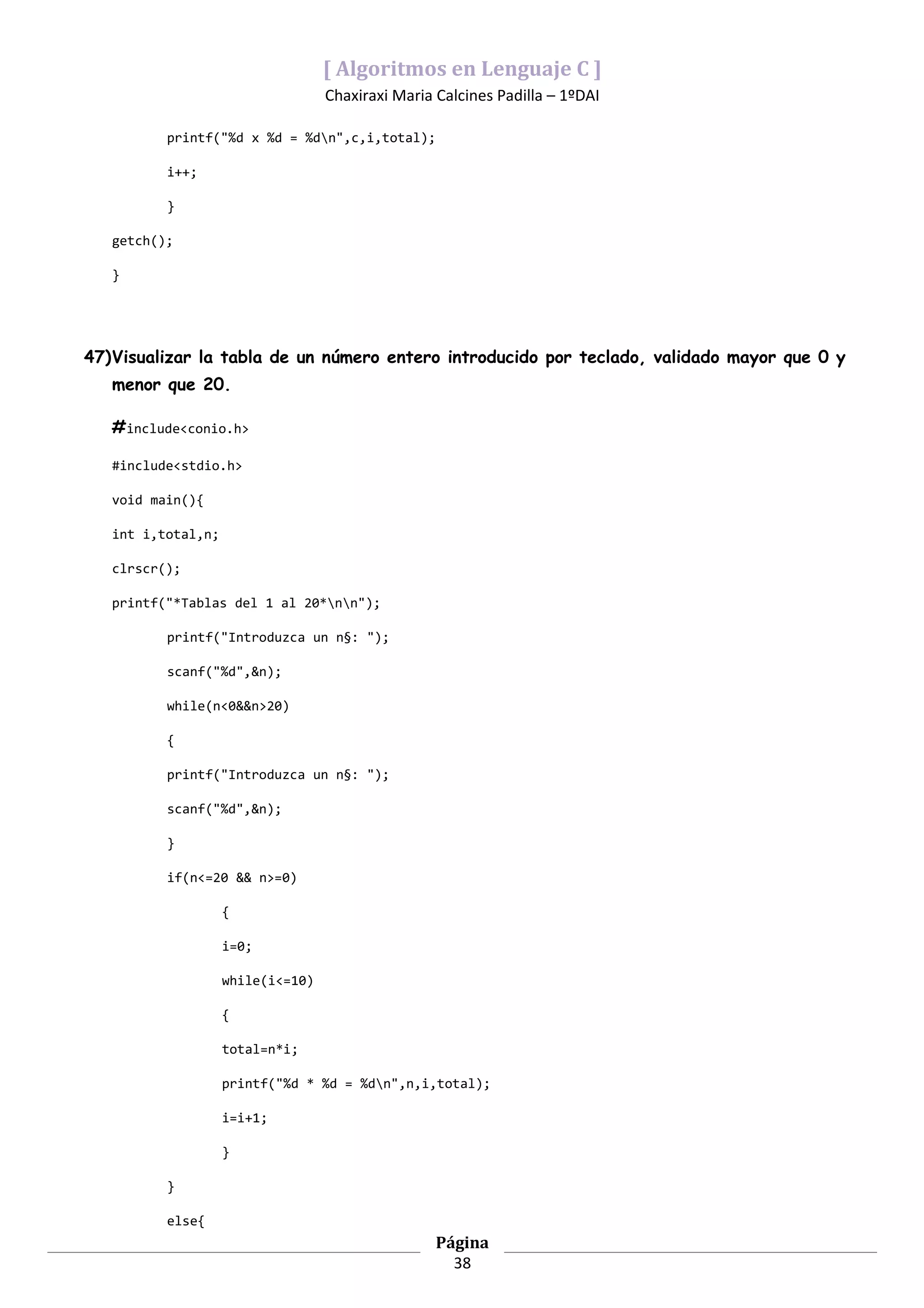 [ Algoritmos en Lenguaje C ]
                                   Chaxiraxi Maria Calcines Padilla – 1ºDAI

          printf("%d x %d = %dn",c,i,total);

          i++;

          }

   getch();

   }




47)Visualizar la tabla de un número entero introducido por teclado, validado mayor que 0 y
   menor que 20.

   #include<conio.h>

   #include<stdio.h>

   void main(){

   int i,total,n;

   clrscr();

   printf("*Tablas del 1 al 20*nn");

          printf("Introduzca un n§: ");

          scanf("%d",&n);

          while(n<0&&n>20)

          {

          printf("Introduzca un n§: ");

          scanf("%d",&n);

          }

          if(n<=20 && n>=0)

                    {

                    i=0;

                    while(i<=10)

                    {

                    total=n*i;

                    printf("%d * %d = %dn",n,i,total);

                    i=i+1;

                    }

          }

          else{
                                                   Página
                                                     38
 